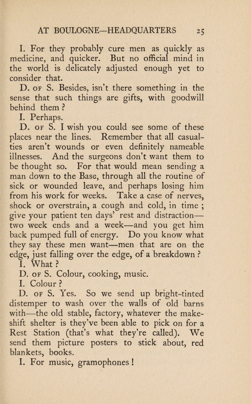 I. For they probably cure men as quickly as medicine, and quicker. But no official mind in the world is delicately adjusted enough yet to consider that. D. of S. Besides, isn’t there something in the sense that such things are gifts, with goodwill behind them ? I. Perhaps. D. of S. I wish you could see some of these places near the lines. Remember that all casual¬ ties aren’t wounds or even definitely nameable illnesses. And the surgeons don’t want them to be thought so. For that would mean sending a man down to the Base, through all the routine of sick or wounded leave, and perhaps losing him from his work for weeks. Take a case of nerves, shock or overstrain, a cough and cold, in time ; give your patient ten days’ rest and distraction— two week ends and a week—and you get him back pumped full of energy. Do you know what they say these men want—men that are on the edge, just falling over the edge, of a breakdown ? I. What ? D. of S. Colour, cooking, music. I. Colour ? D. of S. Yes. So we send up bright-tinted distemper to wash over the walls of old barns with—the old stable, factory, whatever the make¬ shift shelter is they’ve been able to pick on for a Rest Station (that’s what they’re called). We send them picture posters to stick about, red blankets, books. I. For music, gramophones !