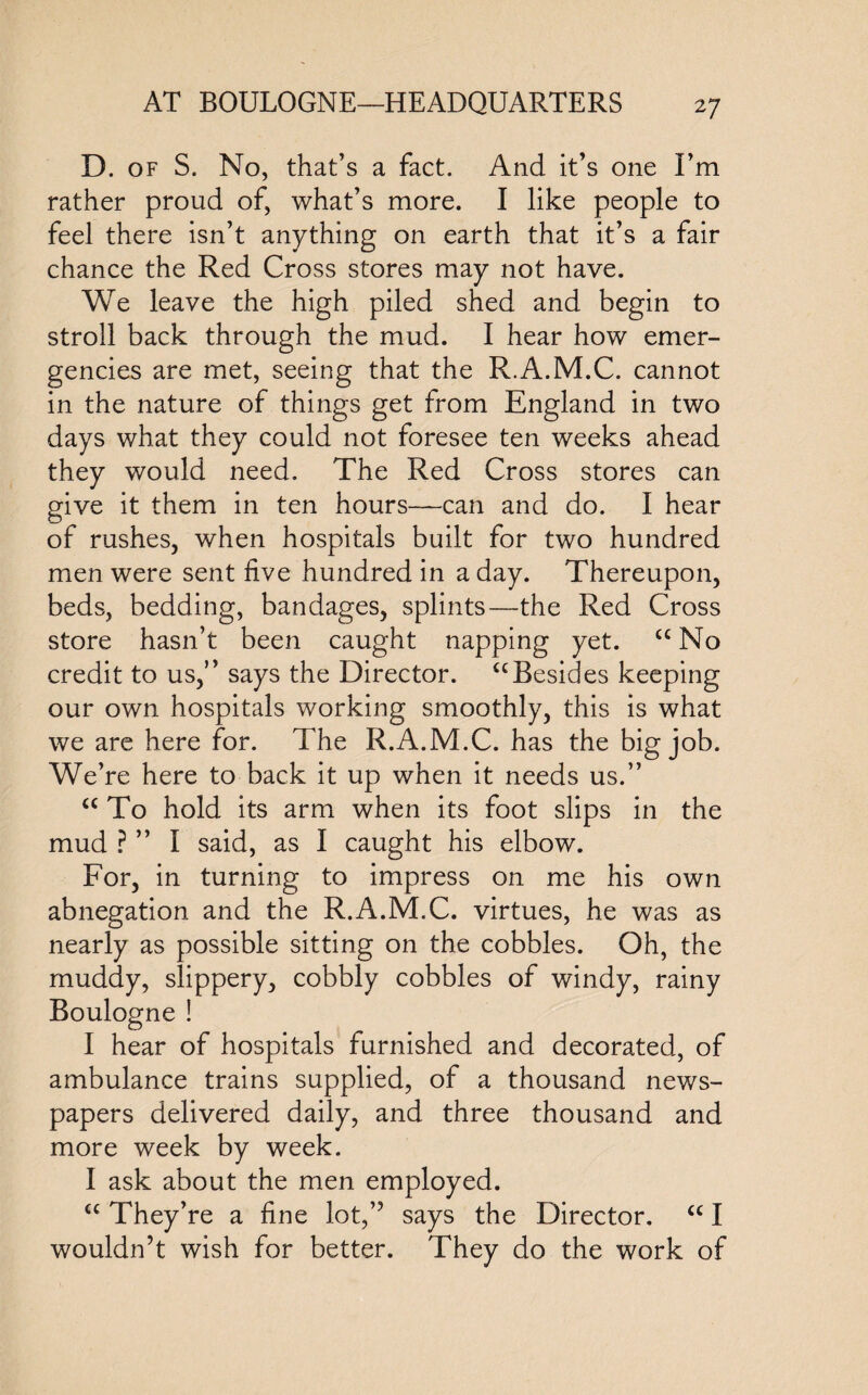 D. of S. No, that’s a fact. And it’s one I’m rather proud of, what’s more. I like people to feel there isn’t anything on earth that it’s a fair chance the Red Cross stores may not have. We leave the high piled shed and begin to stroll back through the mud. I hear how emer¬ gencies are met, seeing that the R.A.M.C. cannot in the nature of things get from England in two days what they could not foresee ten weeks ahead they would need. The Red Cross stores can give it them in ten hours—can and do. I hear of rushes, when hospitals built for two hundred men were sent five hundred in a day. Thereupon, beds, bedding, bandages, splints—the Red Cross store hasn’t been caught napping yet. <c No credit to us,” says the Director. ccBesides keeping our own hospitals working smoothly, this is what we are here for. The R.A.M.C. has the big job. We’re here to back it up when it needs us.” <c To hold its arm when its foot slips in the mud ? ” I said, as I caught his elbow. For, in turning to impress on me his own abnegation and the R.A.M.C. virtues, he was as nearly as possible sitting on the cobbles. Oh, the muddy, slippery, cobbly cobbles of windy, rainy Boulogne ! I hear of hospitals furnished and decorated, of ambulance trains supplied, of a thousand news¬ papers delivered daily, and three thousand and more week by week. I ask about the men employed. C£ They’re a fine lot,” says the Director. <c I wouldn’t wish for better. They do the work of