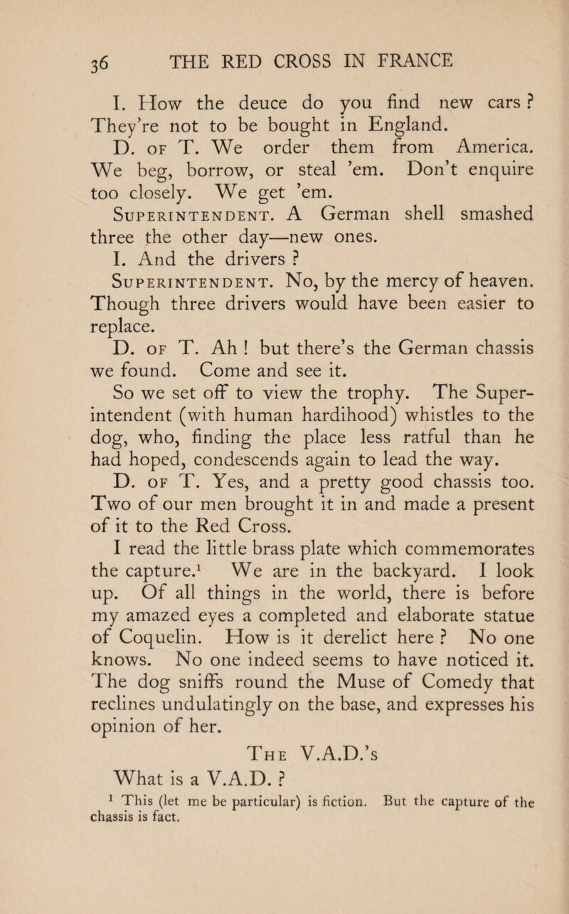 I. How the deuce do you find new cars ? They’re not to be bought in England. D. of T. We order them from America. We beg, borrow, or steal ’em. Don’t enquire too closely. We get ’em. Superintendent. A German shell smashed three the other day—new ones. I. And the drivers ? Superintendent. No, by the mercy of heaven. Though three drivers would have been easier to replace. D. of T. Ah ! but there’s the German chassis we found. Come and see it. So we set off to view the trophy. The Super¬ intendent (with human hardihood) whistles to the dog, who, finding the place less ratful than he had hoped, condescends again to lead the way. D. of T. Yes, and a pretty good chassis too. Two of our men brought it in and made a present of it to the Red Cross. I read the little brass plate which commemorates the capture.1 We are in the backyard. I look up. Of all things in the world, there is before my amazed eyes a completed and elaborate statue of Coquelin. How is it derelict here ? No one knows. No one indeed seems to have noticed it. The dog sniffs round the Muse of Comedy that reclines undulatingly on the base, and expresses his opinion of her. The V.A.D.’s What is a V.A.D. ? 1 This (let me be particular) is fiction. But the capture of the chassis is fact.