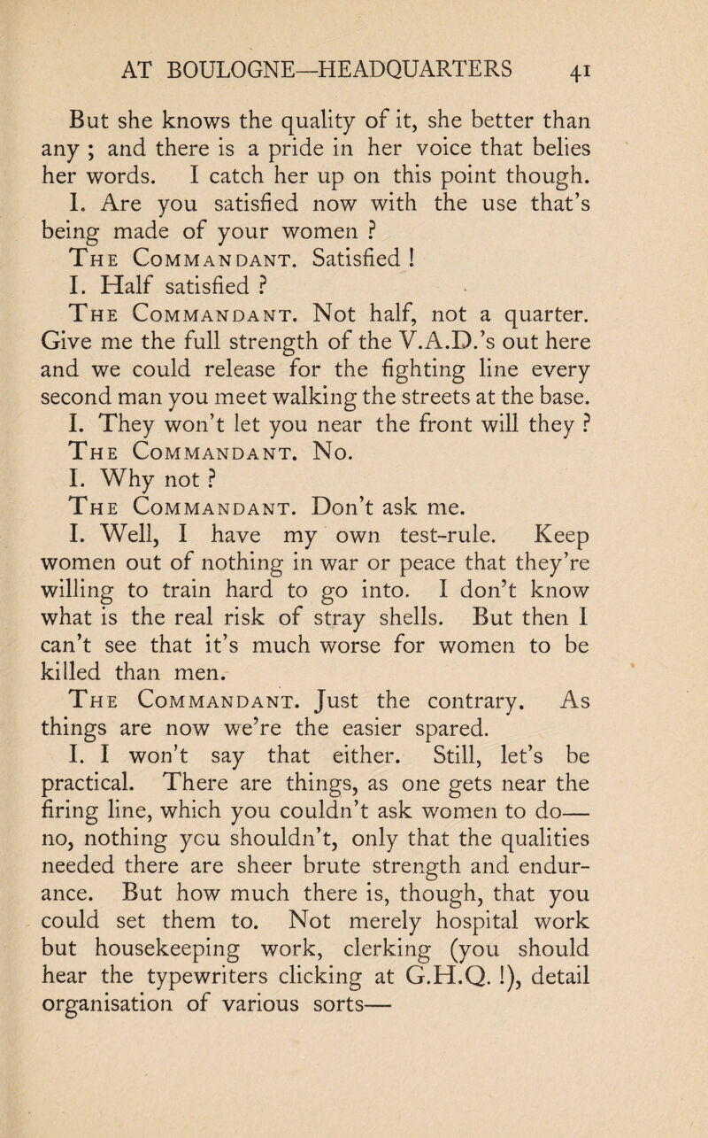 But she knows the quality of it, she better than any ; and there is a pride in her voice that belies her words. I catch her up on this point though. L Are you satisfied now with the use that’s being made of your women ? The Commandant. Satisfied! I. Half satisfied ? The Commandant. Not half, not a quarter. Give me the full strength of the V.A.D.’s out here and we could release for the fighting line every second man you meet walking the streets at the base. I. They won’t let you near the front will they ? The Commandant. No. I. Why not ? The Commandant. Don’t ask me. I. Well, I have my own test-rule. Keep women out of nothing in war or peace that they’re willing to train hard to go into. I don’t know what is the real risk of stray shells. But then 1 can’t see that it’s much worse for women to be killed than men. The Commandant. Just the contrary. As things are now we’re the easier spared. I. I won’t say that either. Still, let’s be practical. There are things, as one gets near the firing line, which you couldn’t ask women to do— no, nothing you shouldn’t, only that the qualities needed there are sheer brute strength and endur¬ ance. But how much there is, though, that you could set them to. Not merely hospital work but housekeeping work, clerking (you should hear the typewriters clicking at G.H.Q. !), detail organisation of various sorts—