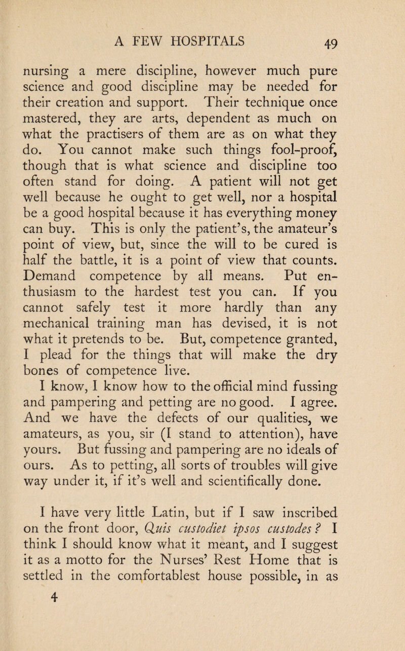 nursing a mere discipline, however much pure science and good discipline may be needed for their creation and support. Their technique once mastered, they are arts, dependent as much on what the practisers of them are as on what they do. You cannot make such things fool-proof, though that is what science and discipline too often stand for doing. A patient will not get well because he ought to get well, nor a hospital be a good hospital because it has everything money can buy. This is only the patient’s, the amateur’s point of view, but, since the will to be cured is half the battle, it is a point of view that counts. Demand competence by all means. Put en¬ thusiasm to the hardest test you can. If you cannot safely test it more hardly than any mechanical training man has devised, it is not what it pretends to be. But, competence granted, I plead for the things that will make the dry bones of competence live. I know, I know how to the official mind fussing and pampering and petting are no good. I agree. And we have the defects of our qualities, we amateurs, as you, sir (I stand to attention), have yours. But fussing and pampering are no ideals of ours. As to petting, all sorts of troubles will give way under it, if it’s well and scientifically done. I have very little Latin, but if I saw inscribed on the front door, Qjuis custodiet ipsos custodes ? I think I should know what it meant, and I suggest it as a motto for the Nurses’ Rest Home that is settled in the comfortablest house possible, in as 4