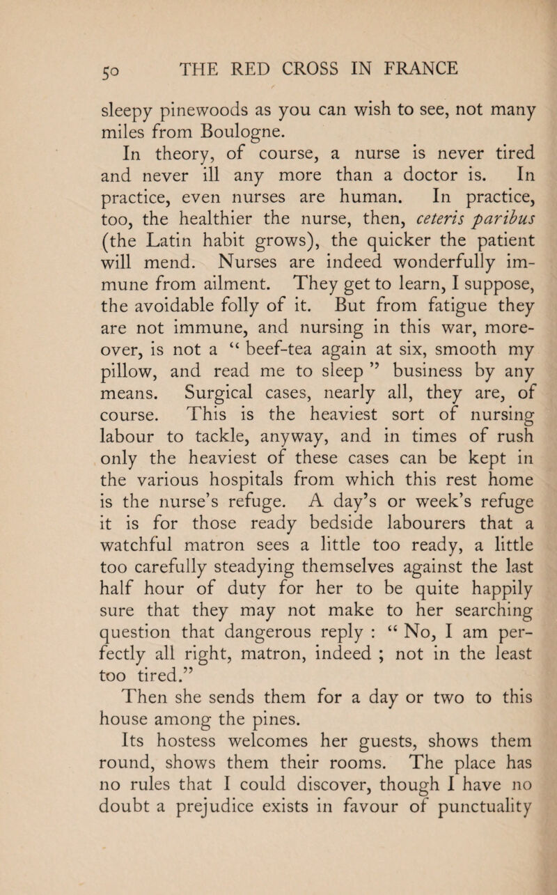 sleepy pinewoods as you can wish to see, not many miles from Boulogne. In theory, of course, a nurse is never tired and never ill any more than a doctor is. In practice, even nurses are human. In practice, too, the healthier the nurse, then, ceteris paribus (the Latin habit grows), the quicker the patient will mend. Nurses are indeed wonderfully im¬ mune from ailment. They get to learn, I suppose, the avoidable folly of it. But from fatigue they are not immune, and nursing in this war, more¬ over, is not a “ beef-tea again at six, smooth my pillow, and read me to sleep ” business by any means. Surgical cases, nearly all, they are, of course. This is the heaviest sort of nursing labour to tackle, anyway, and in times of rush only the heaviest of these cases can be kept in the various hospitals from which this rest home is the nurse’s refuge. A day’s or week’s refuge it is for those ready bedside labourers that a watchful matron sees a little too ready, a little too carefully steadying themselves against the last half hour of duty for her to be quite happily sure that they may not make to her searching question that dangerous reply : “ No, I am per¬ fectly all right, matron, indeed ; not in the least too tired.” Then she sends them for a day or two to this house among the pines. Its hostess welcomes her guests, shows them round, shows them their rooms. The place has no rules that I could discover, though I have no doubt a prejudice exists in favour of punctuality