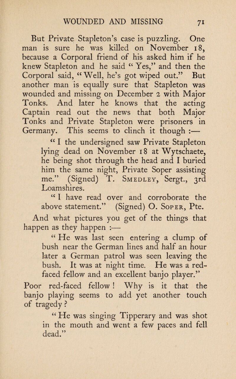 But Private Stapleton’s case is puzzling. One man is sure he was killed on November 18, because a Corporal friend of his asked him if he knew Stapleton and he said “ Yes,” and then the Corporal said, “Well, he’s got wiped out.” But another man is equally sure that Stapleton was wounded and missing on December 2 with Major Tonks. And later he knows that the acting Captain read out the news that both Major Tonks and Private Stapleton were prisoners in Germany. This seems to clinch it though :— “ I the undersigned saw Private Stapleton lying dead on November 18 at Wytschaete, he being shot through the head and I buried him the same night, Private Soper assisting me.” (Signed) T. Smedley, Sergt., 3rd Loamshires. <c I have read over and corroborate the above statement.” (Signed) O. Soper, Pte. And what pictures you get of the things that happen as they happen :— “ He was last seen entering a clump of bush near the German lines and half an hour later a German patrol was seen leaving the bush. It was at night time. He was a red¬ faced fellow and an excellent banjo player.” Poor red-faced fellow ! Why is it that the banjo playing seems to add yet another touch of tragedy ? “ He was singing Tipperary and was shot in the mouth and went a few paces and fell dead.”