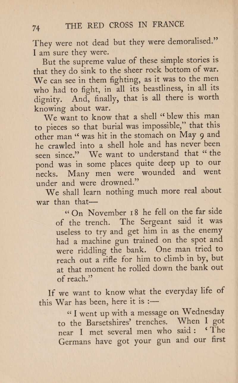 They were not dead but they were demoralised.” I am sure they were. But the supreme value of these simple stories is that they do sink to the sheer rock bottom of war. We can see in them fighting, as it was to the men who had to fight, in all its beastliness, in all its dignity. And, finally, that is all there is worth knowing about war. We want to know that a shell “ blew this man to pieces so that burial was impossible,” that this other man u was hit in the stomach on May 9 and he crawled into a shell hole and has never been seen since.” We want to understand that a the pond was in some places quite deep up to our necks. Many men were wounded and went under and were drowned.” We shall learn nothing much more real about war than that— “ On November 18 he fell on the far side of the trench. The Sergeant said it was useless to try and get him in as the enemy had a machine gun trained on the spot and were riddling the bank. One man tried to reach out a rifle for him to climb in by, but at that moment he rolled down the bank out of reach.” If we want to know what the everyday life of this War has been, here it is :— “ I went up with a message on Wednesday to the Barsetshires’ trenches. When I got near I met several men who said : ( l he Germans have got your gun and our first