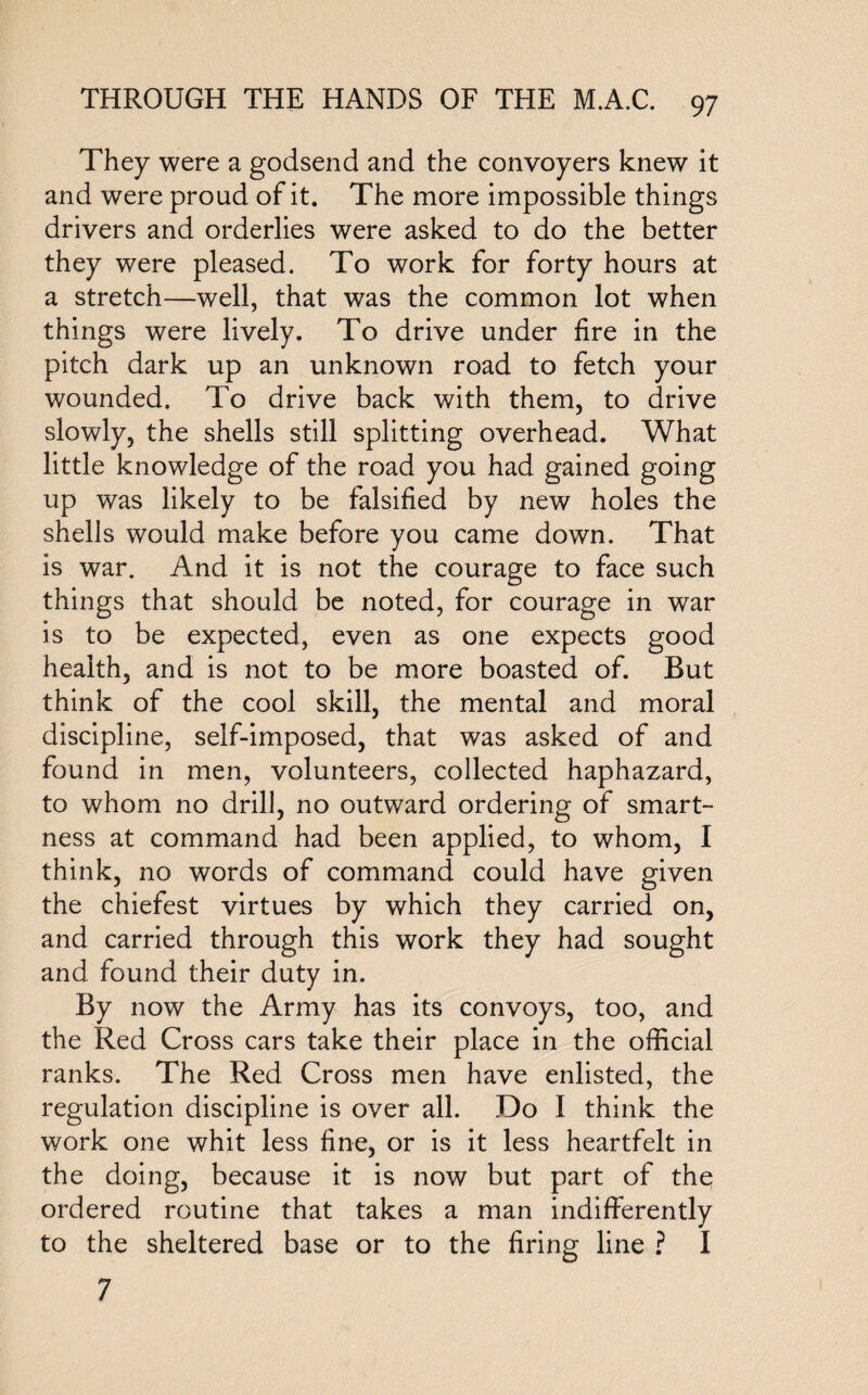 They were a godsend and the convoyers knew it and were proud of it. The more impossible things drivers and orderlies were asked to do the better they were pleased. To work for forty hours at a stretch—well, that was the common lot when things were lively. To drive under fire in the pitch dark up an unknown road to fetch your wounded. To drive back with them, to drive slowly, the shells still splitting overhead. What little knowledge of the road you had gained going up was likely to be falsified by new holes the shells would make before you came down. That is war. And it is not the courage to face such things that should be noted, for courage in war is to be expected, even as one expects good health, and is not to be more boasted of. But think of the cool skill, the mental and moral discipline, self-imposed, that was asked of and found in men, volunteers, collected haphazard, to whom no drill, no outward ordering of smart¬ ness at command had been applied, to whom, I think, no words of command could have given the chiefest virtues by which they carried on, and carried through this work they had sought and found their duty in. By now the Army has its convoys, too, and the Red Cross cars take their place in the official ranks. The Red Cross men have enlisted, the regulation discipline is over all. Do I think the work one whit less fine, or is it less heartfelt in the doing, because it is now but part of the ordered routine that takes a man indifferently to the sheltered base or to the firing line ? I 7