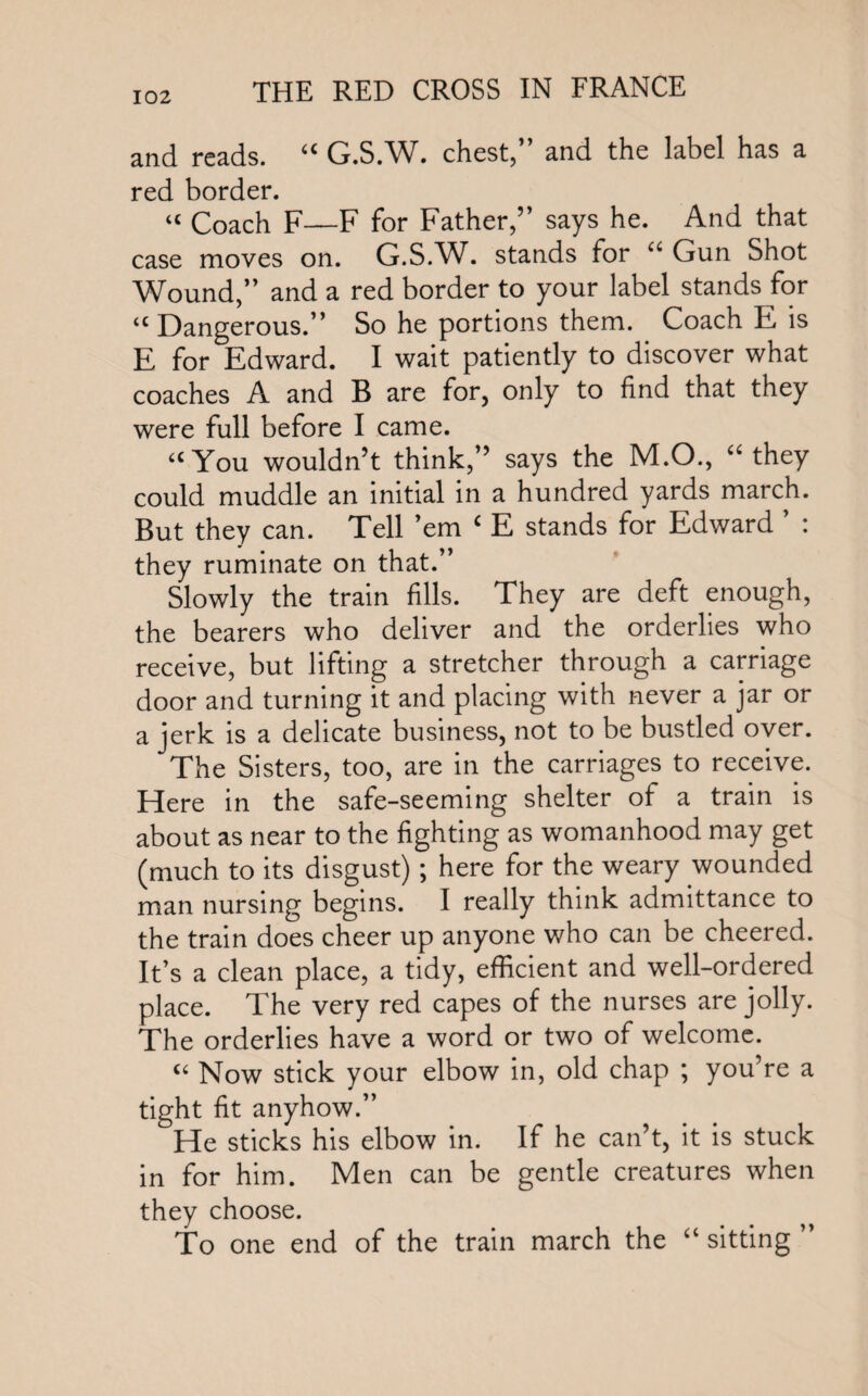 and reads. “ G.S.W. chest,” and the label has a red border. “ Coach F—F for Father,” says he. And that case moves on. G.S.W. stands for u Gun Shot Wound,” and a red border to your label stands for “ Dangerous.” So he portions them. Coach E is E for Edward. I wait patiently to discover what coaches A and B are for, only to find that they were full before I came. a You wouldn’t think,” says the M.O., “ they could muddle an initial in a hundred yards march. But they can. Tell ’em £ E stands for Edward ’ : they ruminate on that.” Slowly the train fills. They are deft enough, the bearers who deliver and the orderlies who receive, but lifting a stretcher through a carriage door and turning it and placing with never a jar or a jerk is a delicate business, not to be bustled over. The Sisters, too, are in the carriages to receive. Here in the safe-seeming shelter of a train is about as near to the fighting as womanhood may get (much to its disgust); here for the weary wounded man nursing begins. I really think admittance to the train does cheer up anyone who can be cheered. It’s a clean place, a tidy, efficient and well-ordered place. The very red capes of the nurses are jolly. The orderlies have a word or two of welcome. a Now stick your elbow in, old chap ; you’re a tight fit anyhow.” He sticks his elbow in. If he can’t, it is stuck in for him. Men can be gentle creatures when they choose. To one end of the train march the “ sitting ”