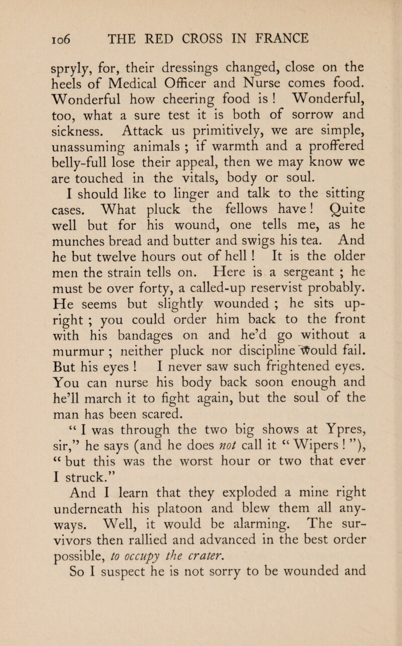 spryly, for, their dressings changed, close on the heels of Medical Officer and Nurse comes food. Wonderful how cheering food is ! Wonderful, too, what a sure test it is both of sorrow and sickness. Attack us primitively, we are simple, unassuming animals ; if warmth and a proffered belly-full lose their appeal, then we may know we are touched in the vitals, body or soul. I should like to linger and talk to the sitting cases. What pluck the fellows have! Quite well but for his wound, one tells me, as he munches bread and butter and swigs his tea. And he but twelve hours out of hell ! It is the older men the strain tells on. Here is a sergeant ; he must be over forty, a called-up reservist probably. He seems but slightly wounded ; he sits up¬ right ; you could order him back to the front with his bandages on and he’d go without a murmur; neither pluck nor discipline'Would fail. But his eyes I I never saw such frightened eyes. You can nurse his body back soon enough and he’ll march it to fight again, but the soul of the man has been scared. “ I was through the two big shows at Ypres, sir,” he says (and he does not call it cc Wipers ! ”), “ but this was the worst hour or two that ever I struck.” And I learn that they exploded a mine right underneath his platoon and blew them all any¬ ways. Well, it would be alarming. The sur¬ vivors then rallied and advanced in the best order possible, to occupy the crater. So I suspect he is not sorry to be wounded and