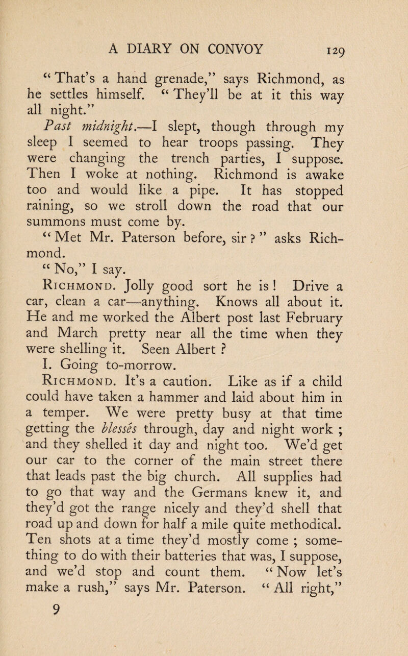 “ That’s a hand grenade,” says Richmond, as he settles himself. “ They’ll be at it this way all night.” Past midnight.—I slept, though through my sleep I seemed to hear troops passing. They were changing the trench parties, I suppose. Then I woke at nothing. Richmond is awake too and would like a pipe. It has stopped raining, so we stroll down the road that our summons must come by. u Met Mr. Paterson before, sir ? ” asks Rich¬ mond. “No,” I say. Richmond. Jolly good sort he is ! Drive a car, clean a car—anything. Knows all about it. He and me worked the Albert post last February and March pretty near all the time when they were shelling it. Seen Albert ? I. Going to-morrow. Ri chmond. It’s a caution. Like as if a child could have taken a hammer and laid about him in a temper. We were pretty busy at that time getting the Messes through, day and night work ; and they shelled it day and night too. We’d get our car to the corner of the main street there that leads past the big church. All supplies had to go that way and the Germans knew it, and they’d got the range nicely and they’d shell that road up and down for half a mile quite methodical. Ten shots at a time they’d mostly come ; some¬ thing to do with their batteries that was, I suppose, and we’d stop and count them. “ Now let’s make a rush,” says Mr. Paterson. “ All right,” 9