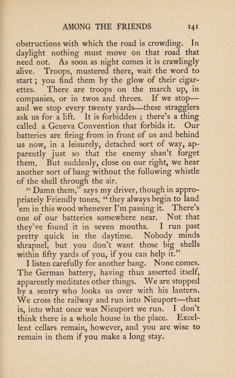obstructions with which the road is crowding. In daylight nothing must move on that road that need not. As soon as night comes it is crawlingly alive. Troops, mustered there, wait the word to start; you find them by the glow of their cigar¬ ettes. There are troops on the march up, in companies, or in twos and threes. If we stop— and we stop every twenty yards—these stragglers ask us for a lift. It is forbidden ; there’s a thing called a Geneva Convention that forbids it. Our batteries are firing from in front of us and behind us now, in a leisurely, detached sort of way, ap¬ parently just so that the enemy shan’t forget them. But suddenly, close on our right, we hear another sort of bang without the following whistle of the shell through the air. Damn them,” says my driver, though in appro¬ priately Friendly tones, a they always begin to land ’em in this wood whenever I’m passing it. There’s one of our batteries somewhere near. Not that they’ve found it in seven months. I run past pretty quick in the daytime. Nobody minds shrapnel, but you don’t want those big shells within fifty yards of you, if you can help it.” I listen carefully for another bang. None comes. The German battery, having thus asserted itself, apparently meditates other things. We are stopped by a sentry who looks us over with his lantern. We cross the railway and run into Nieuport—that is, into what once was Nieuport we run. I don’t think there is a whole house in the place. Excel¬ lent cellars remain, however, and you are wise to remain in them if you make a long stay.