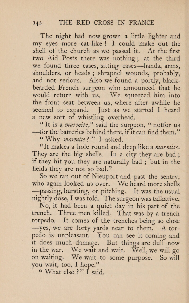 The night had now grown a little lighter and my eyes more cat-like ! I could make out the shell of the church as we passed it. At the first two Aid Posts there was nothing; at the third we found three cases, sitting cases—hands, arms, shoulders, or heads ; shrapnel wounds, probably, and not serious. Also we found a portly, black” bearded French surgeon who announced that he would return with us. We squeezed him into the front seat between us, where after awhile he seemed to expand. Just as we started 1 heard a new sort of whistling overhead. a It is a marmite,” said the surgeon, “ notfor us —for the batteries behind there, if it can find them.” u Why marmite ? ” I asked. “It makes a hole round and deep like a marmite. They are the big shells. In a city they are bad ; if they hit you they are naturally bad ; but in the fields they are not so bad.” So we ran out of Nieuport and past the sentry, who again looked us over. We heard more shells —passing, bursting, or pitching. It was the usual nightly dose, I was told. The surgeon was talkative. No, it had been a quiet day in his part of the trench. Three men killed. That was by a trench torpedo. It comes of the trenches being so close —yes, we are forty yards near to them. A tor¬ pedo is unpleasant. You can see it coming and it does much damage. But things are dull now in the war. We wait and wait. Well, we will go on waiting. We wait to some purpose. So will you wait, too, I hope.” “ What else ?” I said.
