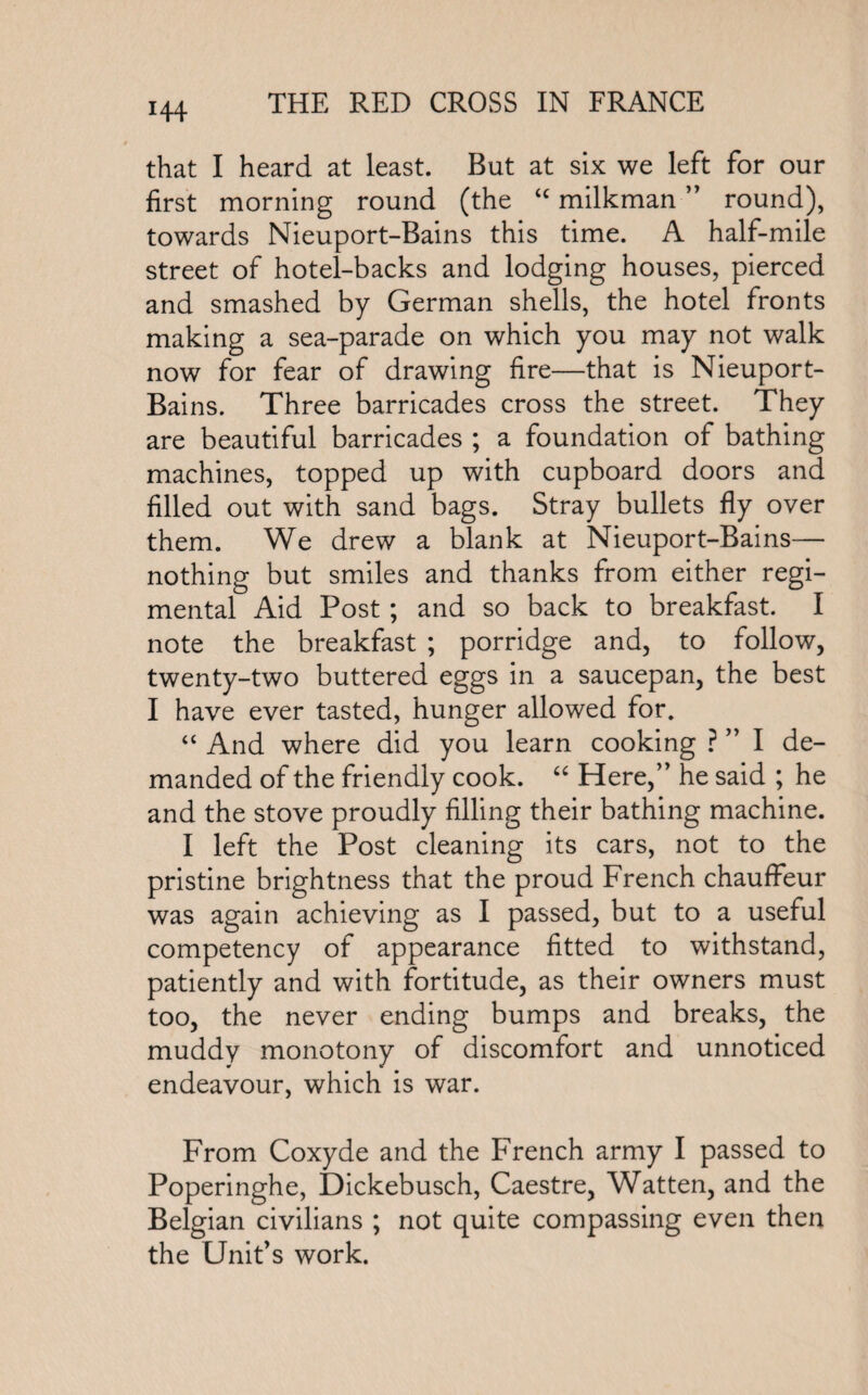 H4 that I heard at least. But at six we left for our first morning round (the “ milkman ” round), towards Nieuport-Bains this time. A half-mile street of hotel-backs and lodging houses, pierced and smashed by German shells, the hotel fronts making a sea-parade on which you may not walk now for fear of drawing fire—that is Nieuport- Bains. Three barricades cross the street. They are beautiful barricades ; a foundation of bathing machines, topped up with cupboard doors and filled out with sand bags. Stray bullets fly over them. We drew a blank at Nieuport-Bains— nothing but smiles and thanks from either regi¬ mental Aid Post; and so back to breakfast. I note the breakfast ; porridge and, to follow, twenty-two buttered eggs in a saucepan, the best I have ever tasted, hunger allowed for. “ And where did you learn cooking ? ” I de¬ manded of the friendly cook. “ Here,” he said ; he and the stove proudly filling their bathing machine. I left the Post cleaning its cars, not to the pristine brightness that the proud French chauffeur was again achieving as I passed, but to a useful competency of appearance fitted to withstand, patiently and with fortitude, as their owners must too, the never ending bumps and breaks, the muddy monotony of discomfort and unnoticed endeavour, which is war. From Coxyde and the French army I passed to Poperinghe, Dickebusch, Caestre, Watten, and the Belgian civilians ; not quite compassing even then the Unit’s work.