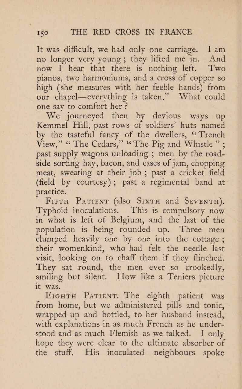 It was difficult, we had only one carriage. I am no longer very young ; they lifted me in. And now I hear that there is nothing left. Two pianos, two harmoniums, and a cross of copper so high (she measures with her feeble hands) from our chapel—everything is taken.” What could one say to comfort her ? We journeyed then by devious ways up Kemmel Hill, past rows of soldiers’ huts named by the tasteful fancy of the dwellers, “ Trench View,” “ The Cedars,” “The Pig and Whistle ” ; past supply wagons unloading ; men by the road¬ side sorting hay, bacon, and cases of jam, chopping meat, sweating at their job ; past a cricket field (field by courtesy) ; past a regimental band at practice. Fifth Patient (also Sixth and Seventh). Typhoid inoculations. This is compulsory now in what is left of Belgium, and the last of the population is being rounded up. Three men clumped heavily one by one into the cottage ; their womenkind, who had felt the needle last visit, looking on to chaff them if they flinched. They sat round, the men ever so crookedly, smiling but silent. How like a Teniers picture it was. Eighth Patient. The eighth patient was from home, but we administered pills and tonic, wrapped up and bottled, to her husband instead, with explanations in as much French as he under¬ stood and as much Flemish as we talked. I only hope they were clear to the ultimate absorber of the stuff. His inoculated neighbours spoke