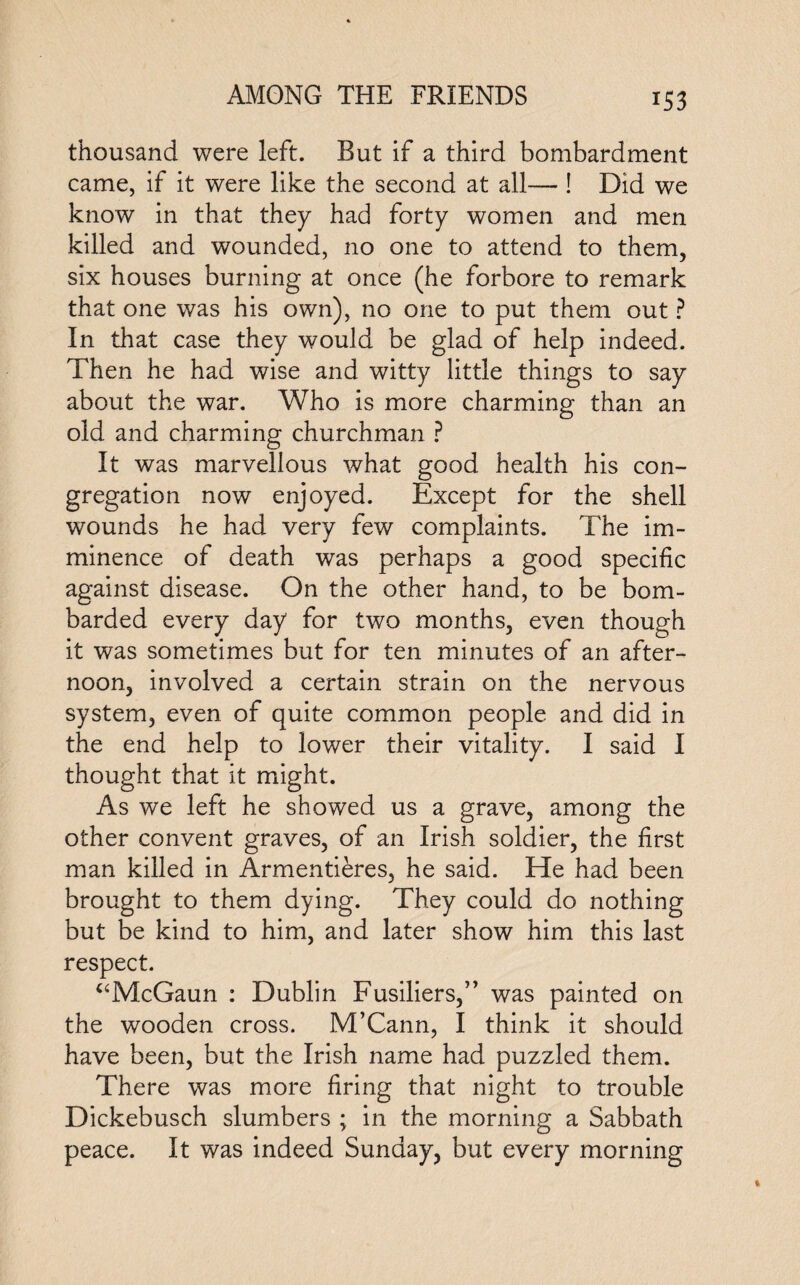thousand were left. But if a third bombardment came, if it were like the second at all— ! Did we know in that they had forty women and men killed and wounded, no one to attend to them, six houses burning at once (he forbore to remark that one was his own), no one to put them out ? In that case they would be glad of help indeed. Then he had wise and witty little things to say about the war. Who is more charming than an old and charming churchman ? It was marvellous what good health his con¬ gregation now enjoyed. Except for the shell wounds he had very few complaints. The im¬ minence of death was perhaps a good specific against disease. On the other hand, to be bom¬ barded every day for two months, even though it was sometimes but for ten minutes of an after¬ noon, involved a certain strain on the nervous system, even of quite common people and did in the end help to lower their vitality. I said I thought that it might. As we left he showed us a grave, among the other convent graves, of an Irish soldier, the first man killed in Armentieres, he said. He had been brought to them dying. They could do nothing but be kind to him, and later show him this last respect. “McGaun : Dublin Fusiliers,” was painted on the wooden cross. M’Cann, I think it should have been, but the Irish name had puzzled them. There was more firing that night to trouble Dickebusch slumbers ; in the morning a Sabbath peace. It was indeed Sunday, but every morning