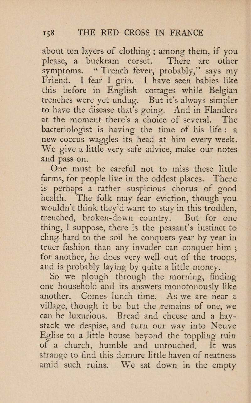about ten layers of clothing ; among them, if you please, a buckram corset. There are other symptoms. “ Trench fever, probably,” says my Friend. I fear I grin. I have seen babies like this before in English cottages while Belgian trenches were yet undug. But it’s always simpler to have the disease that’s going. And in Flanders at the moment there’s a choice of several. The bacteriologist is having the time of his life : a new coccus waggles its head at him every week. We give a little very safe advice, make our notes and pass on. One must be careful not to miss these little farms, for people live in the oddest places. There is perhaps a rather suspicious chorus of good health. The folk may fear eviction, though you wouldn’t think they’d want to stay in this trodden, trenched, broken-down country. But for one thing, I suppose, there is the peasant’s instinct to cling hard to the soil he conquers year by year in truer fashion than any invader can conquer him ; for another, he does very well out of the troops, and is probably laying by quite a little money. So we plough through the morning, finding one household and its answers monotonously like another. Comes lunch time. As we are near a village, though it be but the remains of one, we can be luxurious. Bread and cheese and a hay¬ stack we despise, and turn our way into Neuve Eglise to a little house beyond the toppling ruin of a church, humble and untouched. It was strange to find this demure little haven of neatness amid such ruins. We sat down in the empty