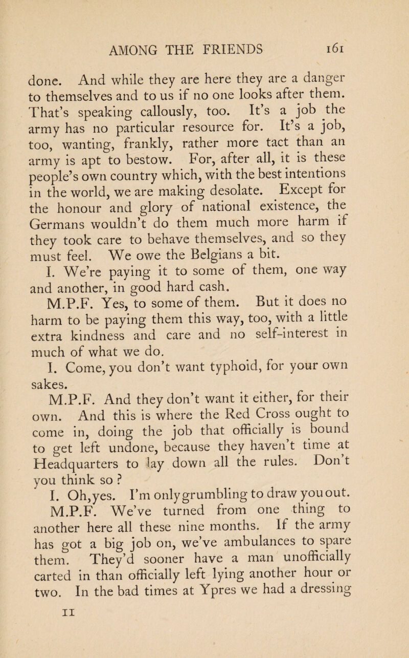 done. And while they are here they are a danger to themselves and to us if no one looks after them. That’s speaking callously, too. It’s a job the army has no particular resource for. It’s a job, too, wanting, frankly, rather more tact than an army is apt to bestow. For, after all, it is these people’s own country which, with the best intentions in the world, we are making desolate. Except for the honour and glory of national existence, the Germans wouldn’t do them much more harm if they took care to behave themselves, and so they must feel. We owe the Belgians a bit. I. We’re paying it to some of them, one way and another, in good hard cash. M.P.F. Yes, to some of them. But it does no harm to be paying them this way, too, with a little extra kindness and care and no self-interest in much of what we do. I. Come, you don’t want typhoid, for your own sakes. M.P.F. And they don’t want it either, for their own. And this is where the Red Cross ought to come in, doing the job that officially ^ is bound to get left undone, because they haven’t time at Headquarters to lay down all the rules. Don t you think so ? I. Oh,yes. I’m only grumbling to draw you out. M.P.F. We’ve turned from one thing to another here all these nine months. If the army has got a big job on, we’ve ambulances to spare them. They’d sooner have a man unofficially carted in than officially left lying another hour or two. In the bad times at Ypres we had a dressing ii