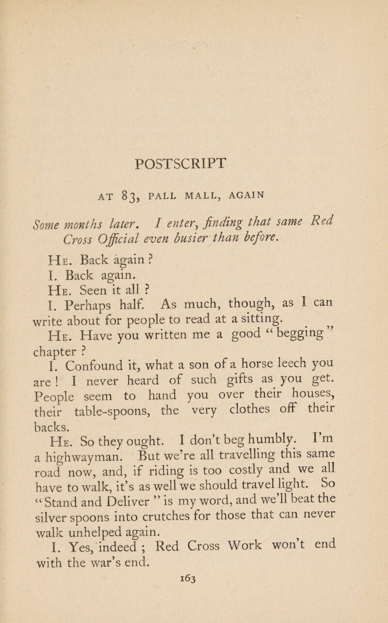 POSTSCRIPT AT 83, PALL MALL, AGAIN Some months later. I enter^ finding that same Red Cross Official even busier than before. He. Back again ? I. Back again. He. Seen it all ? I. Perhaps half. As much, though, as I can write about for people to read at a sitting. He. Have you written me a good “ begging chapter ? I. Confound it, what a son of a horse leech you are ! I never heard of such gifts as you get. People seem to hand you over their houses, their table-spoons, the very clothes off their backs. He. So they ought. I don’t beg humbly. I m a highwayman. But we’re all travelling this same road now, and, if riding is too costly and we all have to walk, it’s as well we should travel light. So “ Stand and Deliver ” is my word, and we’ll beat the silver spoons into crutches for those that can never walk unhelped again. I. Yes, indeed ; Red Cross Work won’t end with the war’s end.