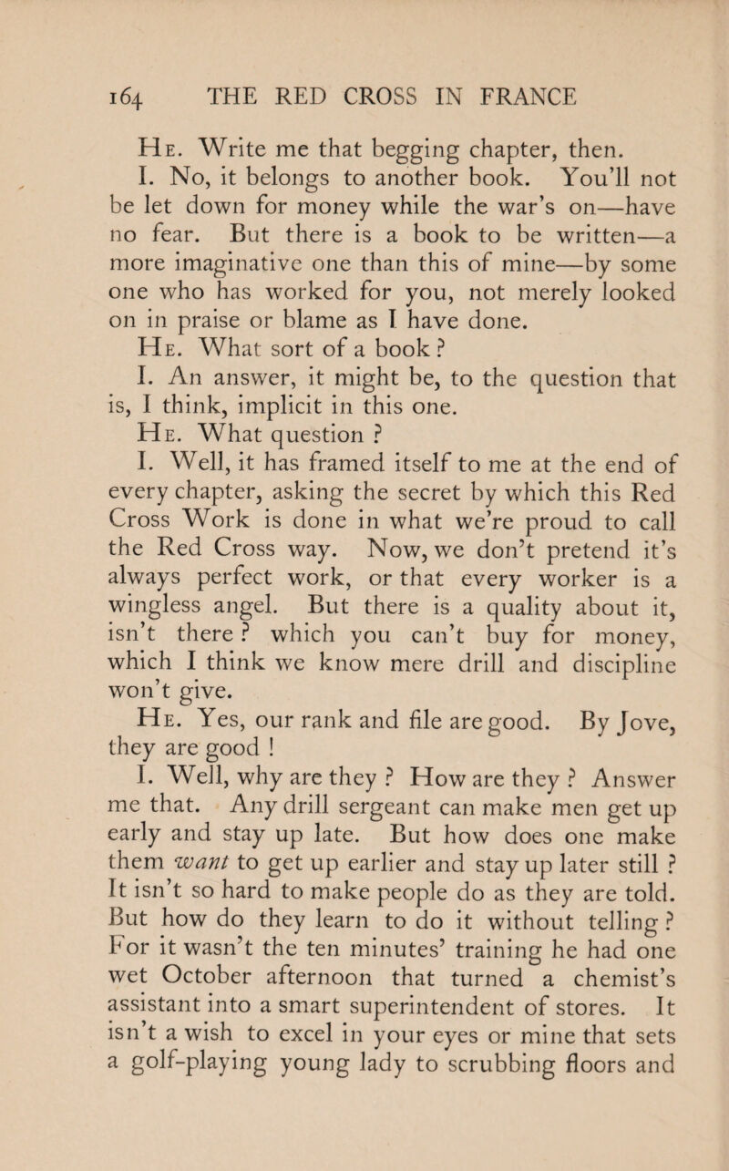 He. Write me that begging chapter, then. I. No, it belongs to another book. You’ll not be let down for money while the war’s on—have no fear. But there is a book to be written—a more imaginative one than this of mine—by some one who has worked for you, not merely looked on in praise or blame as I have done. He. What sort of a book ? I. An answer, it might be, to the question that is, I think, implicit in this one. He. What question ? I. Well, it has framed itself to me at the end of every chapter, asking the secret by which this Red Cross Work is done in what we’re proud to call the Red Cross way. Now, we don’t pretend it’s always perfect work, or that every worker is a wingless angel. But there is a quality about it, isn’t there ? which you can’t buy for money, which I think we know mere drill and discipline won’t give. He. Yes, our rank and file are good. By Jove, they are good ! I. Well, why are they ? How are they ? Answer me that. Any drill sergeant can make men get up early and stay up late. But how does one make them want to get up earlier and stay up later still ? It isn’t so hard to make people do as they are told. But how do they learn to do it without telling ? bor it wasn’t the ten minutes’ training he had one wet October afternoon that turned a chemist’s assistant into a smart superintendent of stores. It isn t a wish to excel in your eyes or mine that sets a golf-playing young lady to scrubbing floors and