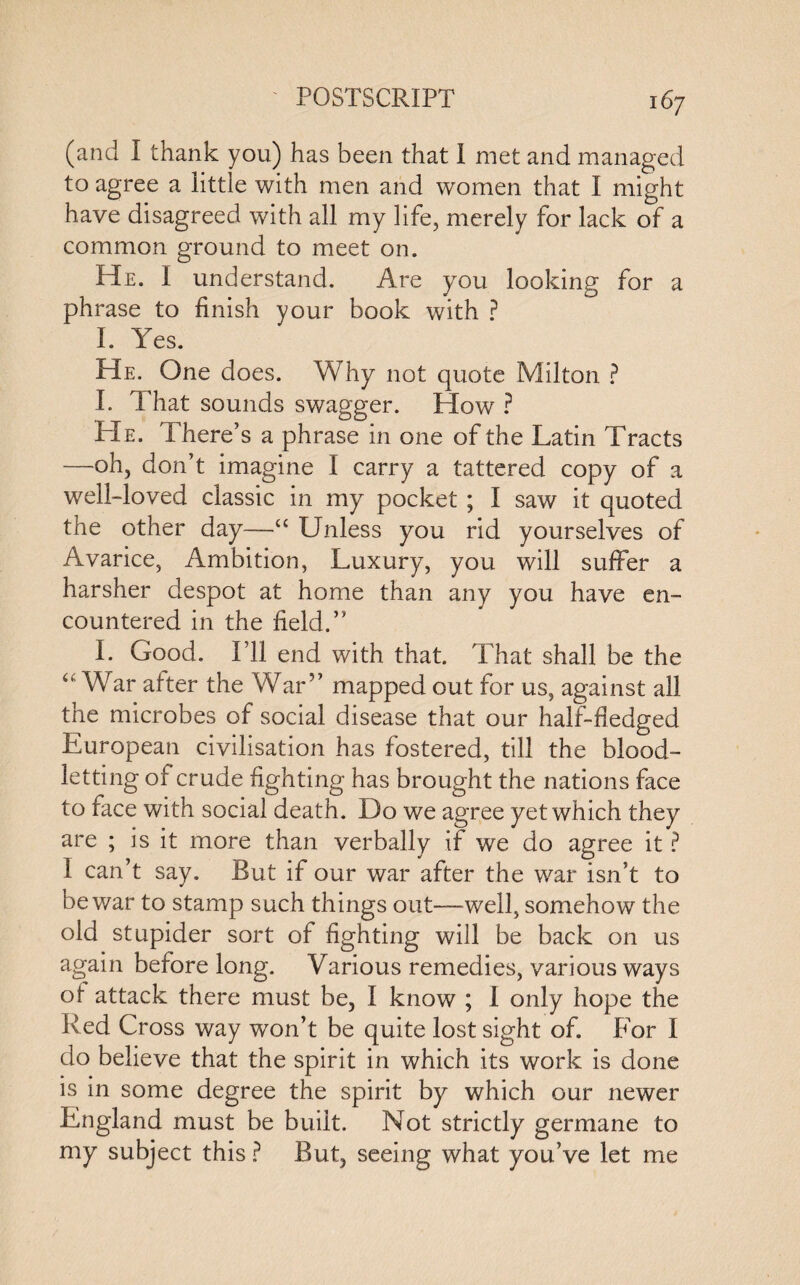 (and I thank you) has been that I met and managed to agree a little with men and women that I might have disagreed with all my life, merely for lack of a common ground to meet on. He. I understand. Are you looking for a phrase to finish your book with ? I. Yes. He. One does. Why not quote Milton ? I. That sounds swagger. How ? He. There’s a phrase in one of the Latin Tracts —oh, don’t imagine I carry a tattered copy of a well-loved classic in my pocket ; I saw it quoted the other day—“ Unless you rid yourselves of Avarice, Ambition, Luxury, you will suffer a harsher despot at home than any you have en¬ countered in the field.” L Good. I’ll end with that. That shall be the “ War alter the War” mapped out for us, against all the microbes of social disease that our half-fiedged European civilisation has fostered, till the blood¬ letting of crude fighting has brought the nations face to face with social death. Do we agree yet which they are ; is it more than verbally if we do agree it ? I can’t say. Rut if our war after the war isn’t to be war to stamp such things out—well, somehow the old stupider sort of fighting will be back on us again before long. Various remedies, various ways ot attack there must be, I know ; I only hope the Red Cross way won’t be quite lost sight of. For I do believe that the spirit in which its work is done is in some degree the spirit by which our newer England must be built. Not strictly germane to my subject this ? But, seeing what you’ve let me