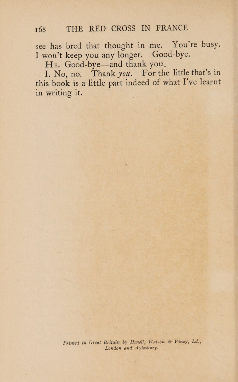 see has bred that thought in me. You’re busy. I won’t keep you any longer. Good-bye. He. Good-bye—and thank you. I. No, no. Thank you. For the little that’s in this book is a little part indeed of what I’ve learnt in writing it. Printed in Or eat Britain by Hazell, Watson & Viney, Ld., London and Aylesbury.