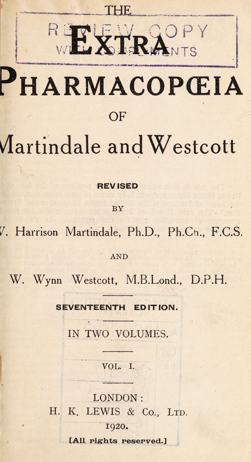 * ir,llIJ——W wm.Mi ), ■ rnmam ■ ■ ... ■■■ fcj~> ^oiM«wwp»l^w«wwMMMiammmm Pharmacopeia « OF ^dartindale andWestcott REVISED BY V. Harrison Martindale, Ph.D., Ph.Cb., F.C.S. AND W. Wynn Westcott, M.B.Lond., D.P.H. SEVENTEENTH EDITION. • “ IN TWO VOLUMES. | -- - - VOL. I. LONDON: H. K. LEWIS & Co., Ltd. 1920. [All rights reserved.]