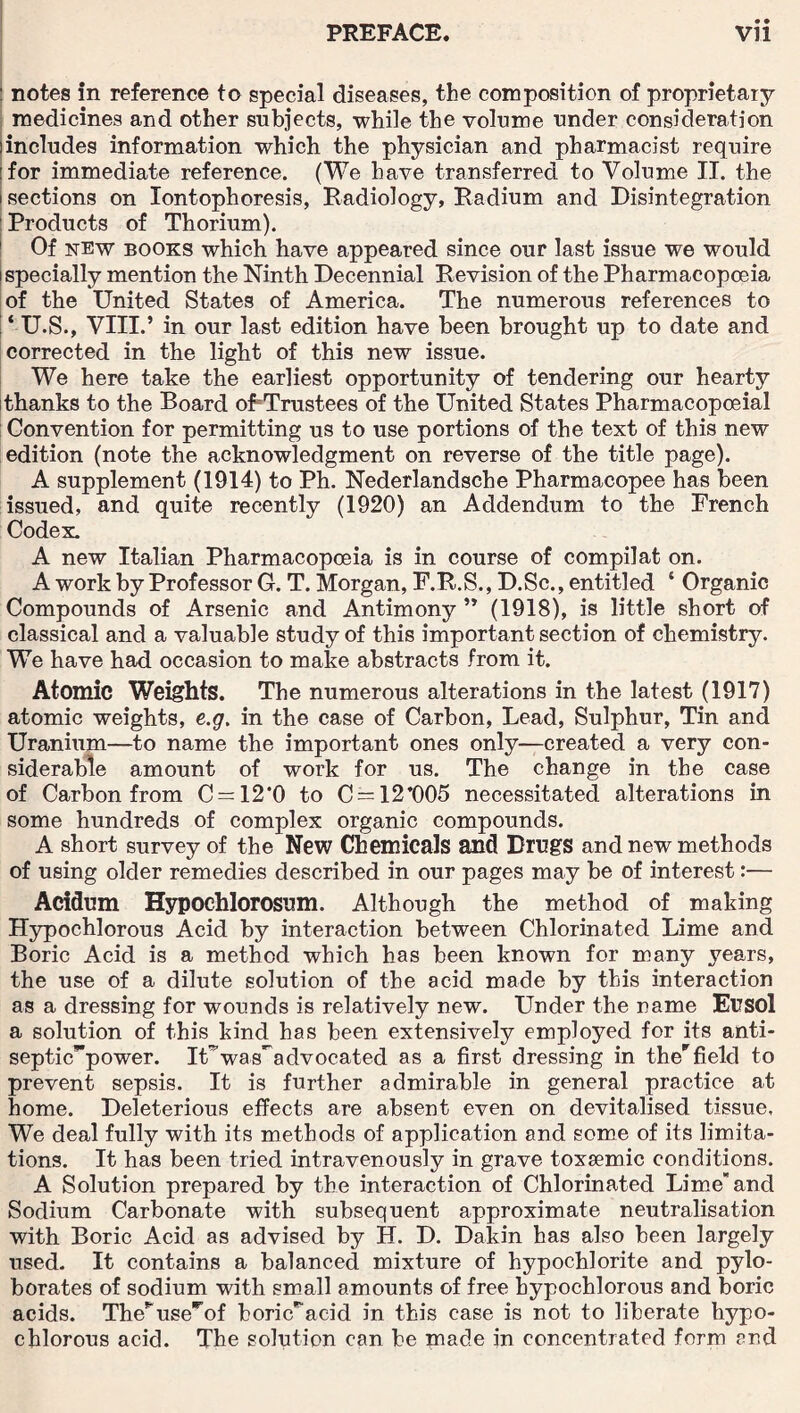 • • : notes in reference to special diseases, the composition of proprietary medicines and other subjects, while the volume under consideration iincludes information which the physician and pharmacist require :for immediate reference. (We have transferred to Volume II. the i sections on Iontophoresis, Radiology, Radium and Disintegration Products of Thorium). Of new books which have appeared since our last issue we would i specially mention the Ninth Decennial Revision of the Pharmacopoeia of the United States of America. The numerous references to ! ‘ U.S., VIII.’ in our last edition have been brought up to date and corrected in the light of this new issue. We here take the earliest opportunity of tendering our hearty thanks to the Board of Trustees of the United States Pharmacopoeial Convention for permitting us to use portions of the text of this new edition (note the acknowledgment on reverse of the title page). A supplement (1914) to Ph. Nederlandsche Pharmacopee has been issued, and quite recently (1920) an Addendum to the French Codex. A new Italian Pharmacopoeia is in course of compilat on. A work by Professor G. T. Morgan, F.R.S., D.Sc., entitled 4 Organic Compounds of Arsenic and Antimony ” (1918), is little short of classical and a valuable study of this important section of chemistry. We have had occasion to make abstracts from it. Atomic Weights. The numerous alterations in the latest (1917) atomic weights, e.g. in the case of Carbon, Lead, Sulphur, Tin and Uranium—bo name the important ones only—created a very con¬ siderable amount of work for us. The change in the case of Carbon from C = 12*0 to C = 12*005 necessitated alterations in some hundreds of complex organic compounds. A short survey of the New Chemicals and Drugs and new methods of using older remedies described in our pages may be of interest:— Addum Hypochlorosum. Although the method of making Hypochlorous Acid by interaction between Chlorinated Lime and Boric Acid is a method which has been known for many years, the use of a dilute solution of the acid made by this interaction as a dressing for wounds is relatively new. Under the name Eusol a solution of this kind has been extensively employed for its anti- septic!’’power. iUwas^advocated as a first dressing in ther field to prevent sepsis. It is further admirable in general practice at home. Deleterious effects are absent even on devitalised tissue. We deal fully with its methods of application and some of its limita¬ tions. It has been tried intravenously in grave toxaemic conditions. A Solution prepared by the interaction of Chlorinated Limeand Sodium Carbonate with subsequent approximate neutralisation with Boric Acid as advised by H. D. Dakin has also been largely used. It contains a balanced mixture of hypochlorite and pylo- borates of sodium with small amounts of free hypochlorous and boric acids. The^use^of boric^acid in this case is not to liberate hypo¬ chlorous acid. The solution can be made in concentrated form and