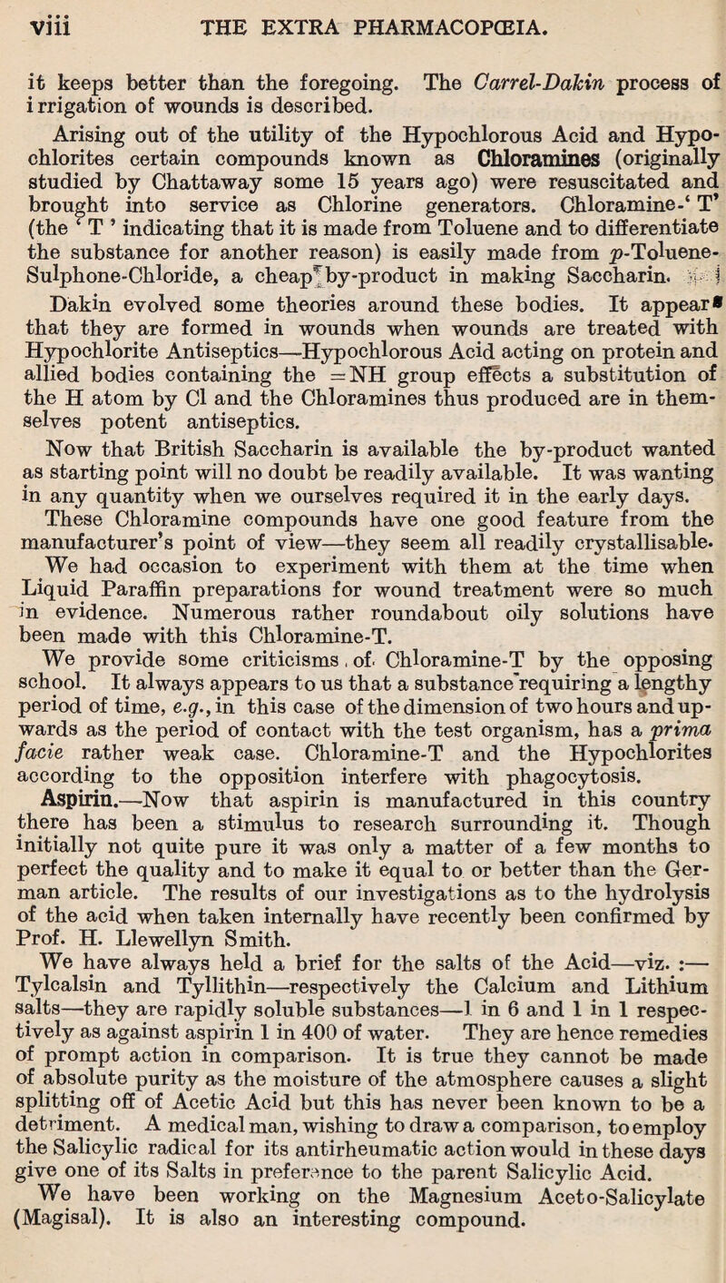 • • • it keeps better than the foregoing. The Carrel-Dakin process of i rrigation of wounds is described. Arising out of the utility of the Hypochlorous Acid and Hypo¬ chlorites certain compounds known as Chloramines (originally studied by Chattaway some 15 years ago) were resuscitated and brought into service as Chlorine generators. Chloramine-4 T* (the ‘ T ’ indicating that it is made from Toluene and to differentiate the substance for another reason) is easily made from p-Toluene- Sulphone-Chloride, a cheapr by-product in making Saccharin, vi I Dakin evolved some theories around these bodies. It appear* that they are formed in wounds when wounds are treated with Hypochlorite Antiseptics—Hypochlorous Acid acting on protein and allied bodies containing the = NH group effects a substitution of the H atom by Cl and the Chloramines thus produced are in them¬ selves potent antiseptics. Now that British Saccharin is available the by-product wanted as starting point will no doubt be readily available. It was wanting in any quantity when we ourselves required it in the early days. These Chloramine compounds have one good feature from the manufacturer’s point of view—they seem all readily crystallisable. We had occasion to experiment with them at the time when Liquid Paraffin preparations for wound treatment were so much in evidence. Numerous rather roundabout oily solutions have been made with this Chloramine-T. We provide some criticisms, of. Chloramine-T by the opposing school. It always appears to us that a substance'requiring a lengthy period of time, e.g., in this case of the dimension of two hours and up¬ wards as the period of contact with the test organism, has a prima facie rather weak case. Chloramine-T and the Hypochlorites according to the opposition interfere with phagocytosis. Aspirin.—Now that aspirin is manufactured in this country there has been a stimulus to research surrounding it. Though initially not quite pure it was only a matter of a few months to perfect the quality and to make it equal to or better than the Ger¬ man article. The results of our investigations as to the hydrolysis of the acid when taken internally have recently been confirmed by Prof. H. Llewellyn Smith. We have always held a brief for the salts of the Acid—viz. :— Tylcalsin and Tyllithin—respectively the Calcium and Lithium salts—they are rapidly soluble substances—1 in 6 and 1 in 1 respec¬ tively as against aspirin 1 in 400 of water. They are hence remedies of prompt action in comparison. It is true they cannot be made of absolute purity as the moisture of the atmosphere causes a slight splitting off of Acetic Acid but this has never been known to be a detriment. A medical man, wishing to draw a comparison, to employ the Salicylic radical for its antirheumatic action would in these days give one of its Salts in preference to the parent Salicylic Acid. We have been working on the Magnesium Aceto-Salicylate (Magisal). It is also an interesting compound.