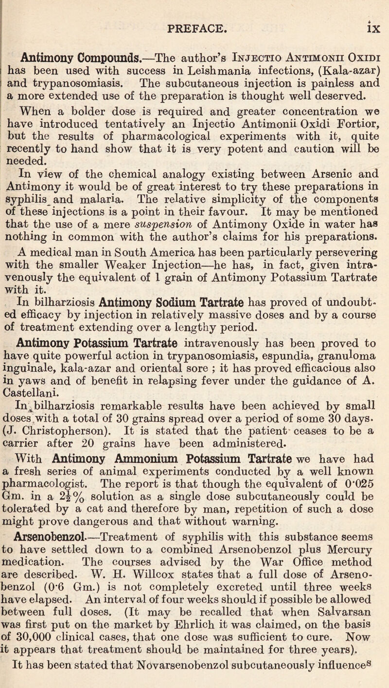 Antimony Compounds.—The author’s Injectio Antimonii Oxidi : has been used with success in Leishmania infections, (Kala-azar) i and trypanosomiasis. The subcutaneous injection is painless and a more extended use of the preparation is thought well deserved. When a bolder dose is required and greater concentration we have introduced tentatively an Injectio Antimonii Oxidi Fortior, but the results of pharmacological experiments with it, quite recently to hand show that it is very potent and caution will be needed. In view of the chemical analogy existing between Arsenic and Antimony it would be of great interest to try these preparations in syphilis and malaria. The relative simplicity of the components of these injections is a point in their favour. It may be mentioned that the use of a mere suspension of Antimony Oxide in water has nothing in common with the author’s claims for his preparations. A medical man in South America has been particularly persevering with the smaller Weaker Injection—he has, in fact, given intra¬ venously the equivalent of 1 grain of Antimony Potassium Tartrate with it. In bilharziosis Antimony Sodium Tartrate has proved of undoubt¬ ed efficacy by injection in relatively massive doses and by a course of treatment extending over a lengthy period. Antimony Potassium Tartrate intravenously has been proved to have quite powerful action in trypanosomiasis, espundia, granuloma inguinale, kala-azar and oriental sore ; it has proved efficacious also in yaws and of benefit in relapsing fever under the guidance of A. Castellani. Im bilharziosis remarkable results have been achieved by small doses'with a total of 30 grains spread over a period of some 30 days. (J. Christopherson). It is stated that the patient ceases to be a carrier after 20 grains have been administered. With Antimony Ammonium Potassium Tartrate we have had a fresh series of animal experiments conducted by a well known pharmacologist. The report is that though the equivalent of 0'025 Gm. in a 2£% solution as a single dose subcutaneously could be tolerated by a cat and therefore by man, repetition of such a dose might prove dangerous and that without warning. Arsenobenzol—Treatment of syphilis with this substance seems to have settled down to a combined Arsenobenzol plus Mercury medication. The courses advised by the War Office method are described. W. H. Willcox states that a full dose of Arseno¬ benzol (0'6 Gm.) is not completely excreted until three weeks have elapsed. An interval of four weeks should if possible be allowed between full doses. (It may be recalled that when Salvarsan was first put on the market by Ehrlich it was claimed, on the basis of 30,000 clinical cases, that one dose was sufficient to cure. Now it appears that treatment should be maintained for three years). It has been stated that Novarsenobenzol subcutaneously influence8