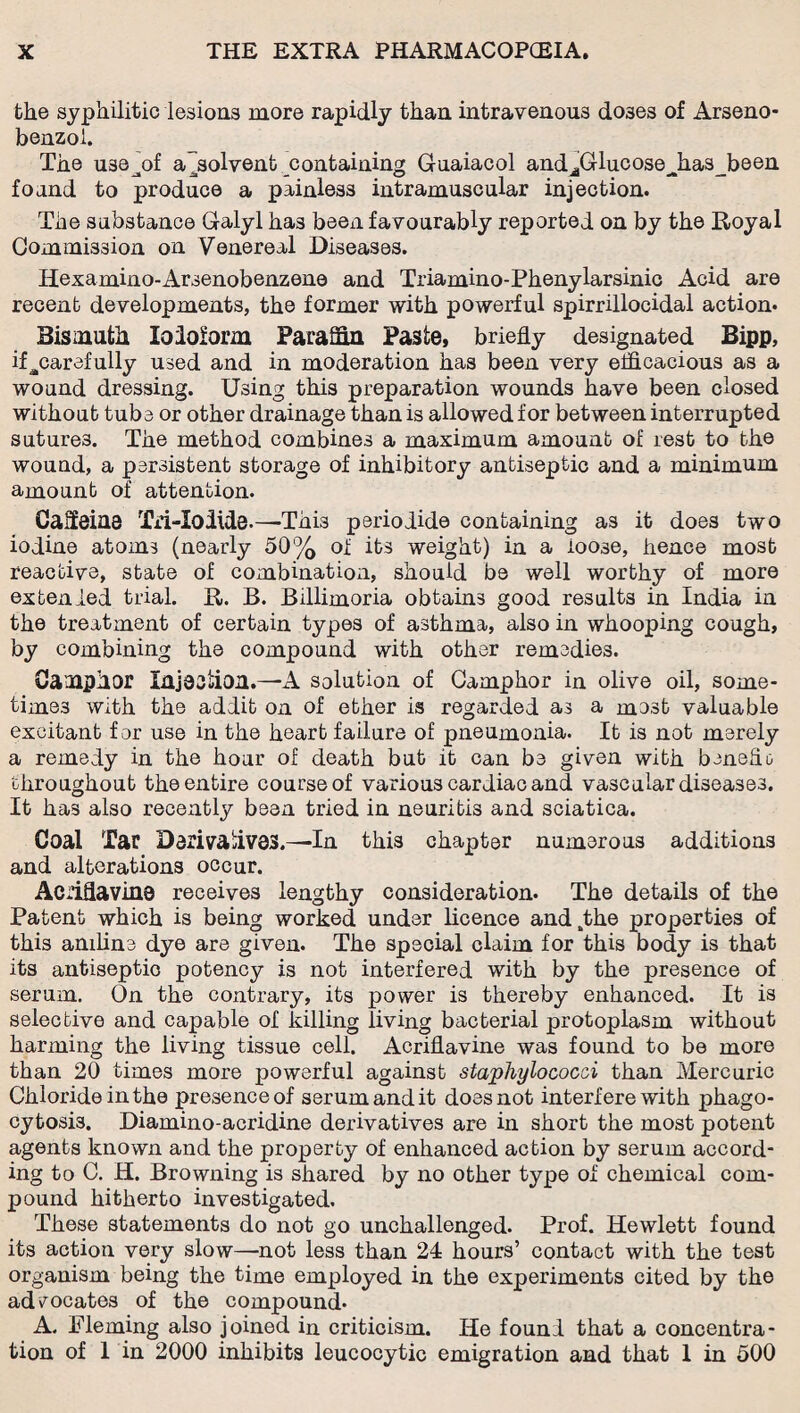 the syphilitic lesions more rapidly than intravenous doses of Arseno- benzol. The use^of absolvent containing Guaiacol andjGlucoseJias%een foand to produce a painless intramuscular injection. The substance Galyl has been favourably reported on by the Royal Commission on Venereal Diseases. Hexamino-Arsenobenzene and Triamino-Phenylarsinic Acid are recent developments, the former with powerful spirrillocidal action. Bismuth loMorin Paraffin Paste, briefly designated Bipp, if ^carefully used and in moderation has been very efficacious as a wound dressing. Using this preparation wounds have been closed without tubs or other drainage than is allowed for between interrupted sutures. The method combines a maximum amount of rest to the wound, a psrsistent storage of inhibitory antiseptic and a minimum amount of attention. Caffeine Tri-Iodide.—This periodide containing as it does two iodine atoms (nearly 50% of its weight) in a loose, hence most reactive, state of combination, should be well worthy of more extended trial. R. B. Billimoria obtains good results in India in the treatment of certain types of asthma, also in whooping cough, by combining the compound with other remedies. Camphor Injoaliioa.—A solution of Camphor in olive oil, some¬ times with the addit on of ether is regarded as a mest valuable excitant for use in the heart failure of pneumonia. It is not merely a remedy in the hour of death but it can be given with beneflo throughout the entire course of various cardiac and vascular diseases. It has also recently been tried in neuritis and sciatica. Coal Tar Darivahvas.—In this chapter numerous additions and alterations occur. ACiiflavina receives lengthy consideration. The details of the Patent which is being worked under licence andkthe properties of this aniline dye are given. The special claim for this body is that its antiseptic potency is not interfered with by the presence of serum. On the contrary, its power is thereby enhanced. It is selective and capable of killing living bacterial protoplasm without harming the living tissue cell. Acriflavine was found to be more than 20 times more powerful against staphylococci than Mercuric Chloride in the presence of serum and it does not interfere with phago¬ cytosis. Diamino-acridine derivatives are in short the most potent agents known and the property of enhanced action by serum accord¬ ing to C. H. Browning is shared by no other type of chemical com¬ pound hitherto investigated. These statements do not go unchallenged. Prof. Hewlett found its action very slow—not less than 24 hours’ contact with the test organism being the time employed in the experiments cited by the advocates of the compound* A. Fleming also joined in criticism. He found that a concentra¬ tion of 1 in 2000 inhibits leucocytic emigration and that I in 500