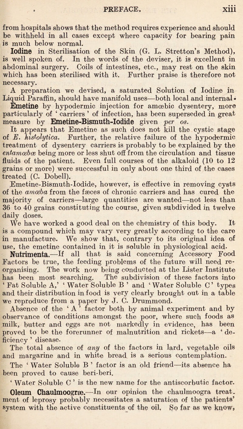 from hospitals shows that the method requires experience and should be withheld in all cases except where capacity for bearing pain is much below normal. Iodine in Sterilisation of the Skin (G. L. Stretton’s Method), is well spoken of. In the words of the deviser, it is excellent in abdominal surgery. Coils of intestines, etc., may rest on the skin which has been sterilised with it. Further praise is therefore not necessary. A preparation we devised, a saturated Solution of Iodine in Liquid Paraffin, should have manifold uses—both local and internal • Emetine by hypodermic injection for amoebic dysentery, more particularly of ‘ carriers ’ of infection, has been superseded in great measure by Emetine-Bismuth-Iodide given per os. It appears that Emetine as such does not kill the cystic stage of E. histolytica. Further, the relative failure of the hypodermic treatment of dysentery carriers is probably to be explained by the entamoebce being more or less shut off from the circulation and tissue fluids of the patient. Even full courses of the alkaloid (10 to 12 grains or more) were successful in only about one third of the cases treated (C. Dobell). Emetine-Bismuth-Iodide, however, is effective in removing cysts of the amoeba from the faeces of chronic carriers and has cured the majority of carriers—large quantities are wanted—not less than 36 to 40 grains constituting the course, given subdivided in twelve daily doses. We have worked a good deal on the chemistry of this body. It is a compound which may vary very greatly according to the care in manufacture. We show that, contrary to its original idea of use, the emetine contained in it is soluble in physiological acid. Nutrimenta.—If all that is said concerning Accessory Food Factors be true, the feeding problems of the future will need re¬ organising. The work now being conducted at the Lister Institute has been most searching. The subdivision of these factors into c Fat Soluble A,’ ‘ Water Soluble B ’ and ‘Water Soluble C’ types and their distribution in food is very clearly brought out in a table we reproduce from a paper by J. C. Drummond. Absence of the ‘ A ’ factor both by animal experiment and by observance of conditions amongst the poor, where such foods as milk, butter and eggs are not markedly in evidence, has been proved to be the forerunner of malnutrition and rickets—a ‘ de¬ ficiency ’ disease. The total absence of any of the factors in lard, vegetable oils and margarine and in white bread is a serious contemplation. The ‘ Water Soluble B ’ factor is an old friend—its absence ha been proved to cause beri-beri. ‘ Water Soluble C ’ is the new name for the antiscorbutic factor. Oleum Chaulmoogrse.—In our opinion the chaulmoogra treat, ment of leprosy probably necessitates a saturation of the patients’ system with the active constituents of the oil, So far as we know»