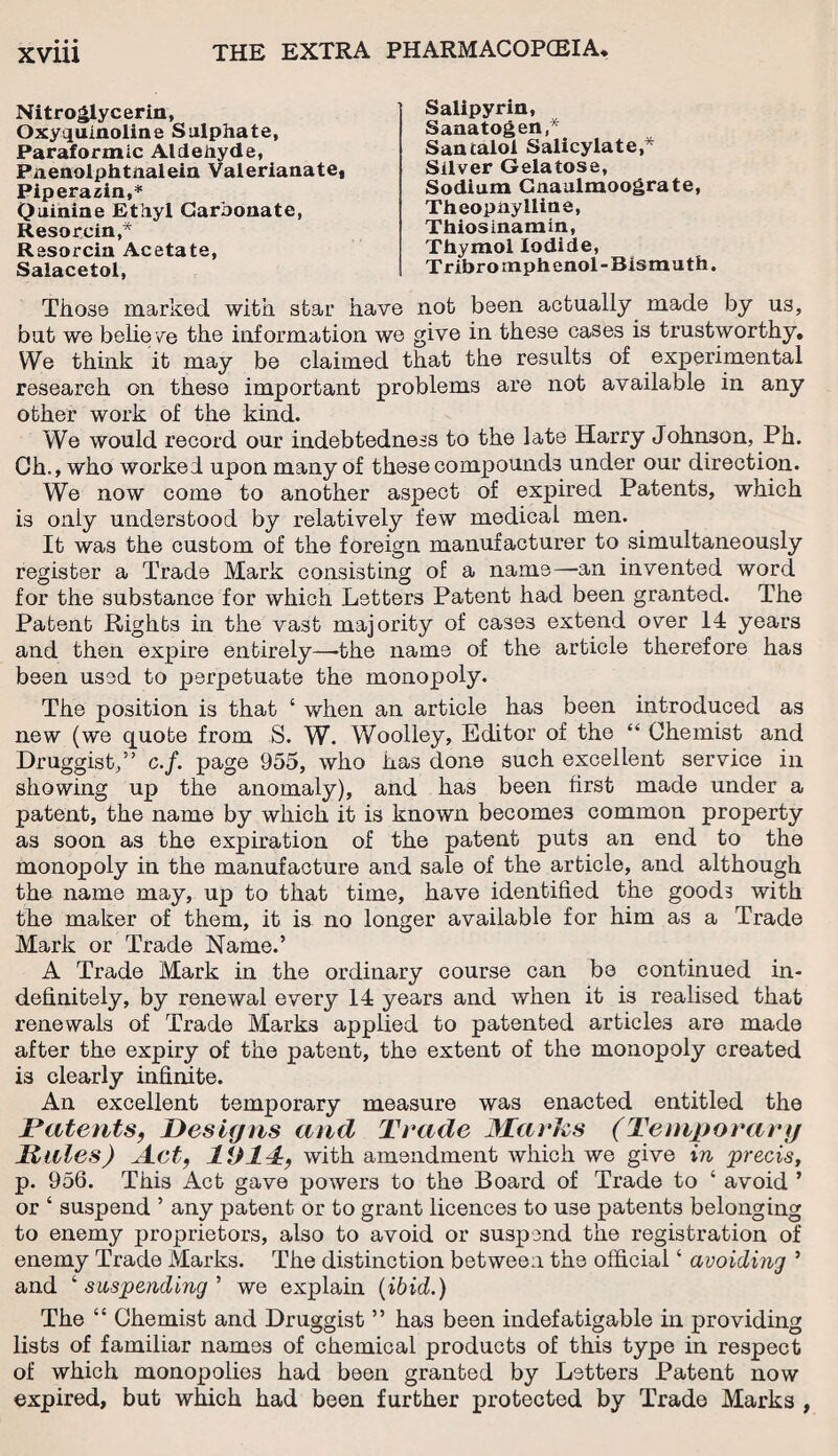 Nitroglycerin, Oxyquinoline Sulphate, Paraformic Aldehyde, Paenolphtnalein Valerianate, Piperazin,* Quinine Ethyl Carbonate, Resorcin,* Resorcin Acetate, Salacetol, Salipyrin, Sanatogen,* Santaloi Salicylate,* Silver Gelatose, Sodium Gnaulmoograte, Theopnylline, Thiosinamin, Thymol Iodide, Tribromphenol-Bismuth. Those marked with star have not been actually made by us, but we believe the information we give in these cases is trustworthy. We think it may be claimed that the results of experimental research on these important problems are not available in any other work of the kind. We would record our indebtedness to the late Harry Johnson, Ph. Ch., who worked upon many of these compounds under our direction. We now come to another aspect of expired Patents, which is only understood by relatively few medical men. It was the custom of the foreign manufacturer to simultaneously register a Trade Mark consisting of a name—-an invented word for the substance for which Letters Patent had been granted. The Patent Rights in the vast majority of cases extend over 14 years and then expire entirely—-the name of the article therefore has been used to perpetuate the monopoly. The position is that 4 when an article has been introduced as new (we quote from S. W. Woolley, Editor of the “ Chemist and Druggist,” c.f. page 955, who has done such excellent service in showing up the anomaly), and has been first made under a patent, the name by which it is known becomes common property as soon as the expiration of the patent puts an end to the monopoly in the manufacture and sale of the article, and although the name may, up to that time, have identified the goods with the maker of them, it is no longer available for him as a Trade Mark or Trade Name.’ A Trade Mark in the ordinary course can be continued in¬ definitely, by renewal every 14 years and when it is realised that renewals of Trade Marks applied to patented articles are made after the expiry of the patent, the extent of the monopoly created i3 clearly infinite. An excellent temporary measure was enacted entitled the jPatents, Designs and Trade Marks (Temporary Hales) Act, If) 14with amendment which we give in precis, p. 956. This Act gave powers to the Board of Trade to 4 avoid ’ or 4 suspend ’ any patent or to grant licences to use patents belonging to enemy proprietors, also to avoid or suspend the registration of enemy Trade Marks. The distinction between the official4 avoiding ’ and 4 suspending ’ we explain (ibid.) The 44 Chemist and Druggist ” has been indefatigable in providing lists of familiar names of chemical products of this type in respect of which monopolies had been granted by Letters Patent now expired, but which had been further protected by Trade Marks ,