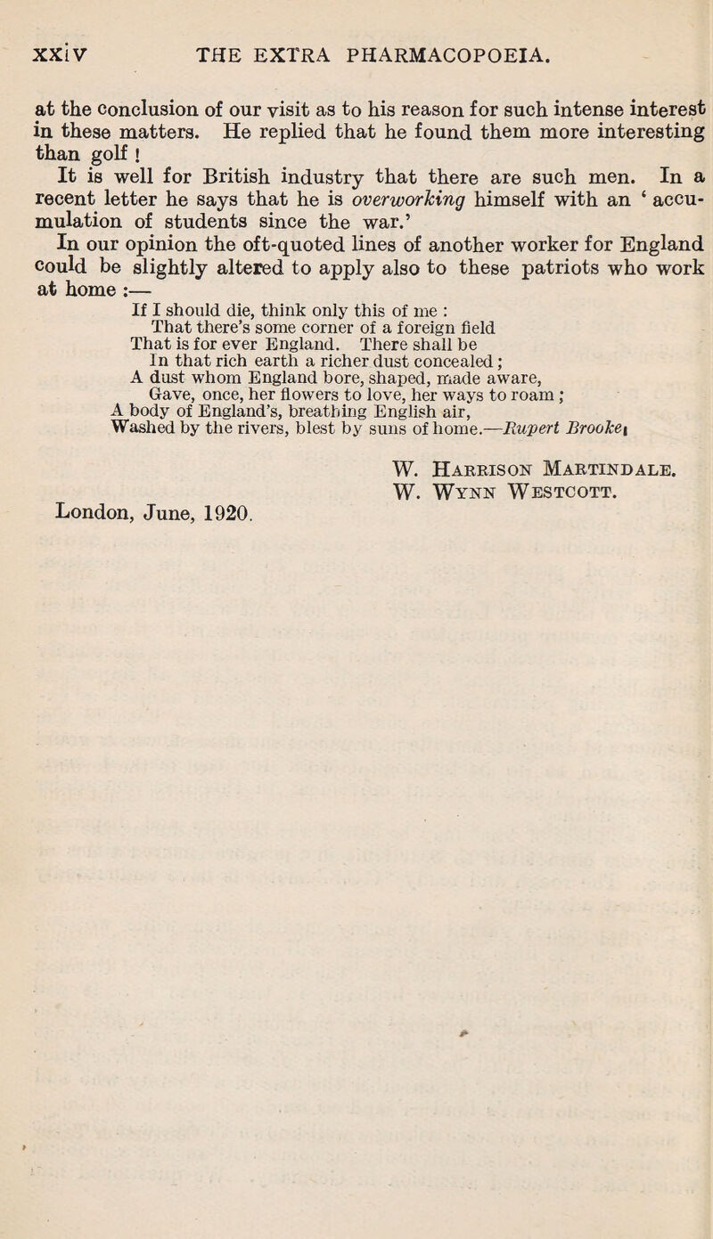 at the conclusion of our visit as to his reason for such intense interest in these matters. He replied that he found them more interesting than golf ! It is well for British industry that there are such men. In a recent letter he says that he is overworking himself with an ‘ accu¬ mulation of students since the war.’ In our opinion the oft-quoted lines of another worker for England could be slightly altered to apply also to these patriots who work at home :— If I should die, think only this of me : That there’s some corner of a foreign field That is for ever England. There shall be In that rich earth a richer dust concealed ; A dust whom England bore, shaped, made aware, Gave, once, her flowers to love, her ways to roam; A body of England’s, breathing English air, Washed by the rivers, blest by suns of home.—Rupert BrooTce\ W. Harrison Martindale. W. Wynn Westcott. London, June, 1920.
