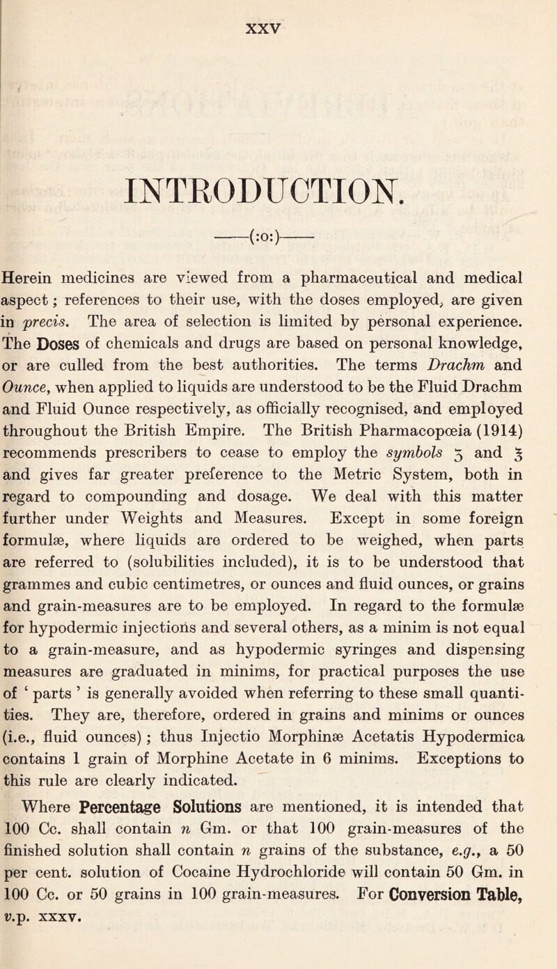 INTRODUCTION. -(:0:)- Herein medicines are viewed from a pharmaceutical and medical aspect; references to their use, with the doses employed, are given in precis. The area of selection is limited by personal experience. The Doses of chemicals and drugs are based on personal knowledge, or are culled from the best authorities. The terms Drachm and Ounce, when applied to liquids are understood to be the Fluid Drachm and Fluid Ounce respectively, as officially recognised, and employed throughout the British Empire. The British Pharmacopoeia (1914) recommends prescribes to cease to employ the symbols 5 and 3 and gives far greater preference to the Metric System, both in regard to compounding and dosage. We deal with this matter further under Weights and Measures. Except in some foreign formulae, where liquids are ordered to be weighed, when parts are referred to (solubilities included), it is to be understood that grammes and cubic centimetres, or ounces and fluid ounces, or grains and grain-measures are to be employed. In regard to the formulae for hypodermic injections and several others, as a minim is not equal to a grain-measure, and as hypodermic syringes and dispensing measures are graduated in minims, for practical purposes the use of ‘ parts ’ is generally avoided when referring to these small quanti¬ ties. They are, therefore, ordered in grains and minims or ounces (i.e., fluid ounces) ; thus Injectio Morphinae Acetatis Hypodermica contains 1 grain of Morphine Acetate in 6 minims. Exceptions to this rule are clearly indicated. Where Percentage Solutions are mentioned, it is intended that 100 Cc. shall contain n Gm. or that 100 grain-measures of the finished solution shall contain n grains of the substance, e.g.r a 50 per cent, solution of Cocaine Hydrochloride will contain 50 Gm. in 100 Cc. or 50 grains in 100 grain-measures. For Conversion Table, *\p. xxxv.