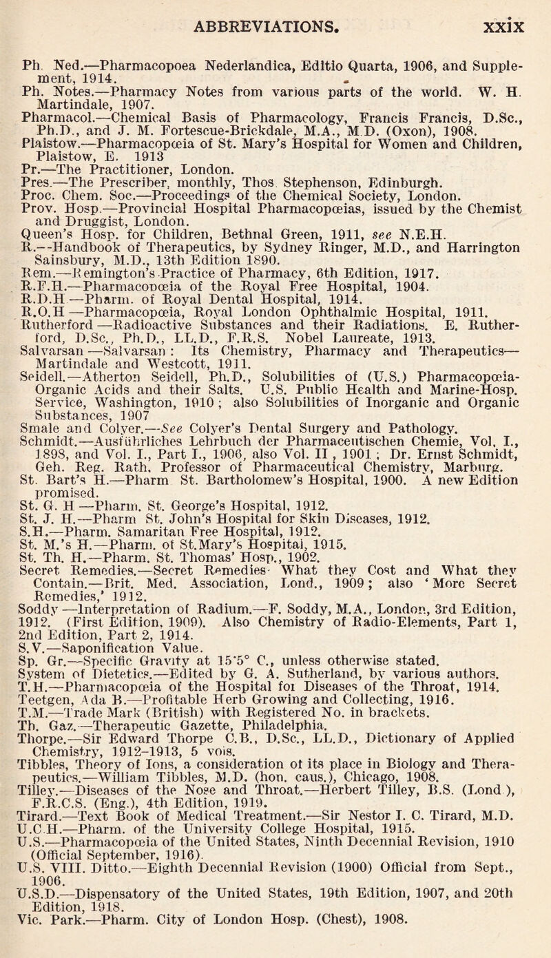 Ph Ned.—Pharmacopoea Nederlandica, Edltio Quarta, 1906, and Supple¬ ment, 1914. Ph. Notes.—Pharmacy Notes from various parts of the world. W. H. Martindale, 1907. Pharmacol.—Chemical Basis of Pharmacology, Francis Francis, D.Sc., Ph.D., and J. M. Fortescue-Brickdale, M.A., M D. (Oxoii), 1908. Plaistow.—Pharmacopoeia of St. Mary’s Hospital for Women and Children, Plaistow, E. 1913 Pr.—The Practitioner, London. Pres.—The Prescribes monthly, Thos. Stephenson, Edinburgh. Proc. Chem. Soc.—Proceedings of the Chemical Society, London. Prov. Hosp.—Provincial Hospital Pharmacopoeias, issued by the Chemist and Druggist, London. Queen’s Hosp. for Children, Bethnal Green, 1911, see N.E.H. R.—Handbook of Therapeutics, by Sydney Ringer, M.D., and Harrington Sainsbury, M.D., 13th Edition 1890. Rem.—Bemington’s Practice of Pharmacy, 6th Edition, 1917. R.F.I1.—PharmacoDoeia of the Royal Free Hospital, 1904. R.D.H — Pharm. of Royal Dental Hospital, 1914. R. O.H—Pharmacopoeia, Royal London Ophthalmic Hospital, 1911. Rutherford —Radioactive Substances and their Radiations. E. Ruther¬ ford, D.Sc., Ph.D., LL.D., F.R.S. Nobel Laureate, 1913. Salvarsan —Salvarsan : Its Chemistry, Pharmacy and Therapeutics— Martindale and Westcott, 1911. Seidell.—Atherton Seidell, Ph.D., Solubilities of (U.S.) Pharmacopoeia- Organic Acids and their Salts. U.S. Publio Health and Marine-Hosp. Service, Washington, 1910 ; also Solubilities of Inorganic and Organic Substances, 1907 Smale and Colyer.—See Colyer’s Dental Surgery and Pathology. Schmidt.—Ausfiihrliches Lehrbuch der Pharmaceutischen Chemie, Vol, I., 1893, and Vol. I., Part I., 1906, also Vol. II, 1901 ; Dr. Ernst Schmidt, Geh. Reg. Rath. Professor of Pharmaceutical Chemistry, Marburg. St. Bart’s H.—Pharm St. Bartholomew’s Hospital, 1900. A new Edition promised. St. G. H —Pharm. St. George’s Hospital, 1912. St.. J. II.—Pharm St. John’s Hospital for Skin Diseases, 1912. S. H.—Pharm. Samaritan Free Hospital, 1912. St. M.’s H.—Pharm. of St.Mary’s Hospital, 1915. St. Th. H.—Pharm. St. Thomas’ Hosp., 1902. Secret Remedies.—Secret Remedies- What they Cost and What they Contain.—Brit. Med. Association, Lond., 1909 ; also ‘More Secret Remedies,' 1912. Soddy—Interpretation of Radium.— F. Soddy, M.A., London, 3rd Edition, 1912. (First. Edition, 1909). Also Chemistry of Radio-Elements, Part 1, 2nd Edition, Part 2, 1914. S. V.—Saponification Value. Sp. Gr.—Specific Gravity at 15'5° C., unless otherwise stated. System of Dietetics.—Edited by G. A. Sutherland, by various authors. T. H.—Pharmacopoeia of the Hospital foi Diseases of the Throat, 1914. Teetgen, Ada B.—Profitable Herb Growing and Collecting, 1916. T. M.—Trade Mark (British) with Registered No. in brackets. Th. Gaz.—Therapeutic Gazette, Philadelphia, Thorpe.—Sir Edward Thorpe C.B., D.Sc., LL.D., Dictionary of Applied Chemistry, 1912-1913, 5 vois. Tibbies, Theory of Ions, a consideration of its place in Biology and Thera¬ peutics.—William Tibbies, M.D. (hou. caus.), Chicago, 1908. Tilley.—Diseases of the Nose and Throat.—Herbert Tilley, IPS. (Lond ), F.R.C.S. (Eng.), 4th Edition, 1919. Tirard.—Text Book of Medical Treatment.—Sir Nestor I. C. Tirard, M.D. U. C.H.—Pharm. of the University College Hospital, 1915. U.S.-—Pharmacopoeia of the United States, Ninth Decennial Revision, 1910 (Official September, 1916). U.S. VIII. Ditto.—Eighth Decennial Revision (1900) Official from Sept., 1906. U.S.D.—Dispensatory of the United States, 19th Edition, 1907, and 20th Edition, 1918. Vic. Park.—Pharm. City of London Hosp. (Chest), 1908.