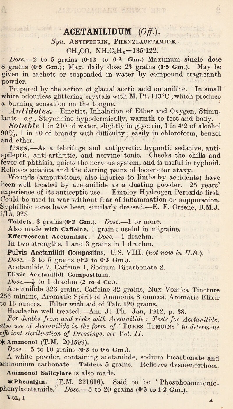 ACETANILIDUM {Off.). Syn. Antifebrin, Phenylacetamide. CH3CO. NH.C6H6=135-122. Dose.—2 to 5 grains (0*12 to 0*3 Gm.) Maximum single dose 8 grains (0-5 Gm.); Max. daily dose 23 grains (1*5 Gm.). May be given in cachets or suspended in water by compound tragacanth powder. Prepared by the action of glacial acetic acid on aniline. In small white odourless glittering crystals with M. Pt. 113°C., which produce a burning sensation on the tongue. An tidotes.—Emetics, Inhalation of Ether and Oxygen, Stimu¬ lants—e.g., Strychnine hypodermically, warmth to feet and body. Soluble 1 in 210 of water, slightly in glycerin, 1 in 4’2 of alcohol 90%, 1 in 20 of brandy with difficulty; easily in chloroform, benzol and ether. Uses.—As a febrifuge and antipyretic, hypnotic sedative, anti¬ epileptic, anti-arthritic, and nervine tonic. Checks the chills and fever of phthisis, quiets the nervous system, and is useful in typhoid. Relieves sciatica and the darting pains of locomotor ataxy. Wounds (amputations, also injuries to limbs by accidents) have been well treated by acetanilide as a dusting powder. 25 years’ experience of its antiseptic use. Employ Hydrogen Peroxide first. Could be used in war without fear of inflammation or suppuration. Syphilitic sores have been similarly dre-sed.—E. F. Greene, B.M.J. i/15, 928. Tablets, 3 grains (0*2 Gm.). Dose.—1 or more. Also made with Caffeine, 1 grain ; useful in migraine. Effervescent Acetanilide. Dose.—1 drachm. In two strengths, 1 and 3 grains in 1 drachm. Pulvis Acetanilidi Compositus, U.S. VIII. (not now in U.S.). Dose.—3 to 5 grains (0*2 to 0*3 Gm.). Acetanilide 7, Caffeine 1, Sodium Bicarbonate 2. Elixir Acetanilidi Compositum. Dose.—| to 1 drachm (2 to 4 Cc.). Acetanilide 326 grains, Caffeine 32 grains, Nux Vomica Tincture 256 minims, Aromatic Spirit of Ammonia 8 ounces, Aromatic Elixir to 16 ounces. Filter with aid of Talc 120 grains. Headache well treated.—Am. Jl. Ph. Jan, 1912, p. 38. For deaths from and risks with Acetanilide ; Tests for Acetanilide, also use of Acetanilide in the form of ‘Tubes Temoins ’ to determine efficient sterilisation of Dressings, see Vol. II. sfcAmmonol (T.M. 204599). Dose.—5 to 10 grains (0*3 to 0*6 Gm.). A white powder, containing acetanilide, sodium bicarbonate and ammonium carbonate. Tablets 5 grains. Relieves dvsmenorrhoea. Ammonol Salicylate is also made. ^Phenalgin. (T.M. 221616). Said to be ‘ Phosphoammonio- phenylacetamide.’ Dose.—5 to 20 grains (0*3 to 1*2 Gm.). A