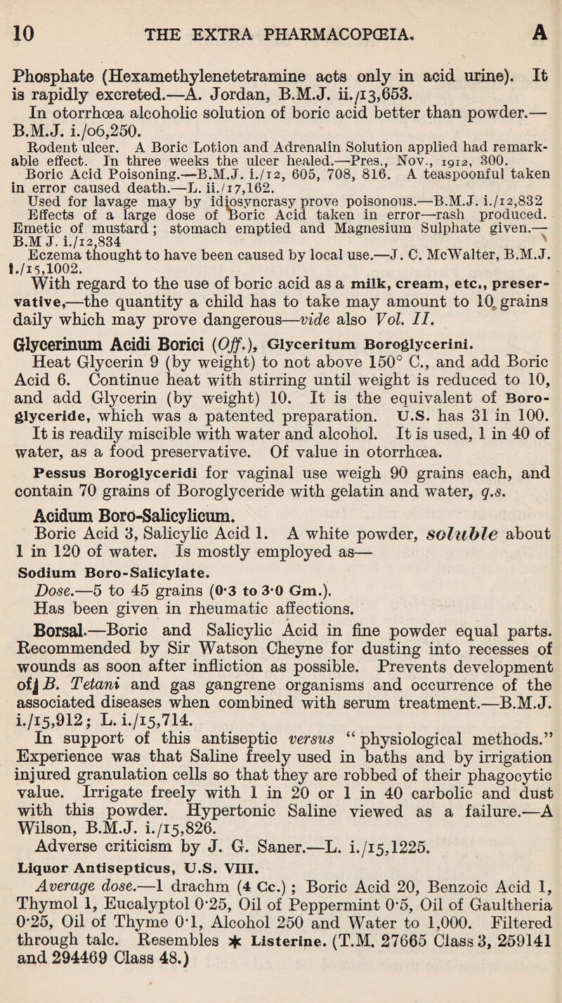 Phosphate (Hexamethylenetetramine acts only in acid urine). It is rapidly excreted.—A. Jordan, B.M.J. ii./i3,653. In otorrhoea alcoholic solution of boric acid better than powder.— B.M.J. i./o6,250. Rodent ulcer. A Boric Lotion and Adrenalin Solution applied had remark¬ able effect. In three weeks the ulcer healed.—'Pres., Nov., 1912, BOO. Boric Acid Poisoning.—B.M.J. i./i2, 605, 708, 816. A teaspoonful taken in error caused death.—L. ii. /17,162. Used for lavage may by idiosyncrasy prove poisonous.—B.M.J. i./i2,832 Effects of a large dose of Boric Acid taken in error—rash produced. Emetic of mustard; stomach emptied and Magnesium Sulphate given.— B.M J. i./i2,834 N Eczema thought to have been caused by local use.—J. C. McWalter, B.M.J. 1./I5.1002. With regard to the use of boric acid as a milk, cream, etc., preser¬ vative,—the quantity a child has to take may amount to 10. grains daily which may prove dangerous—vide also Vol. II. Glycerinum Acidi Borici {Off.), Glyceritum Boroglycerini. Heat Glycerin 9 (by weight) to not above 150° C., and add Boric Acid 6. Continue heat with stirring until weight is reduced to 10, and add Glycerin (by weight) 10. It is the equivalent of Boro- glyceride, which was a patented preparation. U.S. has 31 in 100. It is readily miscible with water and alcohol. It is used, 1 in 40 of water, as a food preservative. Of value in otorrhoea. Pessus Boroglyceridi for vaginal use weigh 90 grains each, and contain 70 grains of Boroglyceride with gelatin and water, q.s. Acidum Boro-Salicylicum. Boric Acid 3, Salicylic Acid 1. A white powder, soluble about 1 in 120 of water. Is mostly employed as— Sodium Boro-Salicylate. Dose.—5 to 45 grains (0‘3 to 3-0 Gm,), Has been given in rheumatic affections. Borsal—Boric and Salicylic Acid in fine powder equal parts. Recommended by Sir Watson Cheyne for dusting into recesses of wounds as soon after infliction as possible. Prevents development of j B. Tetani and gas gangrene organisms and occurrence of the associated diseases when combined with serum treatment.—B.M.J. i./i5,912; L.i./i5,714. In support of this antiseptic versus “ physiological methods.” Experience was that Saline freely used in baths and by irrigation injured granulation cells so that they are robbed of their phagocytic value. Irrigate freely with 1 in 20 or 1 in 40 carbolic and dust with this powder. Hypertonic Saline viewed as a failure.—A Wilson, B.M.J. i./i5,826. Adverse criticism by J. G. Saner.—L. i./i5,1225. Liquor Antisepticus, U.S. VIII. Average dose.—1 drachm (4 Cc.) ; Boric Acid 20, Benzoic Acid 1, Thymol 1, Eucalyptol 0-25, Oil of Peppermint 0'5, Oil of Gaultheria 0'25, Oil of Thyme 0T, Alcohol 250 and Water to 1,000. Filtered through talc. Resembles * Listerine. (T.M. 27665 Class 3, 259141 and 294469 Class 48.)