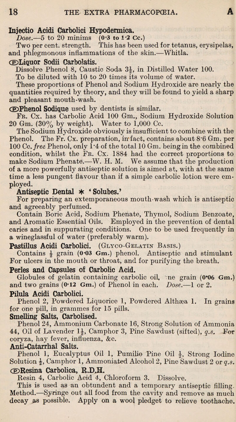 Injectio Acidi Carbolici Hypodermica. Dose.—5 to 20 minims (0*3 to 1-2 Cc.) Two per cent, strength. This has been used for tetanus, erysipelas, and phlegmonous inflammations of the skin.—Whitla. (©Liquor Sodii Carbolatis. Dissolve Phenol 8, Caustic Soda 3£, in Distilled Water 100. To be diluted with 10 to 20 times its volume of water. These proportions of Phenol and Sodium Hydroxide are nearly the quantities required by theory, and they will be found to yield a sharp and pleasant mouth-wash. (©Phenol Sodique used by dentists is similar. Fr. Cx. has Carbolic Acid 100 Gm., Sodium Hydroxide Solution 20 Gm. (30% by weight). Water to 1,000 Cc. The Sodium Hydroxide obviously is insufficient to combine with the Phenol. The Fr. Cx. preparation, infact, contains about 8'6 Gm. per 100 Cc .free Phenol, only 1’4 of the total 10 Gm. being in the combined condition, whilst the Fr. Cx. 1884 had the correct proportions to make Sodium Phenate.—W. H. M. We assume that the production of a more powerfully antiseptic solution is aimed at, with at the same time a less pungent flavour than if a simple carbolic lotion were em¬ ployed. Antiseptic Dental * ‘ Solubes.’ For preparing an extemporaneous mouth wash which is antiseptic and agreeably perfumed. Contain Boric Acid, Sodium Phenate, Thymol, Sodium Benzoate, and Aromatic Essential Oils. Employed in the prevention of dental caries and in suppurating conditions. One to be used frequently in a wineglassful of water (preferably warm). PastiHus Acidi Carbolici. (Glyco-Gelatin Basis.) Contains £ grain (0-03 Gm.) phenol. Antiseptic and stimulant For ulcers in the mouth or throat, and for purifying the breath. Perles and Capsules of Carbolic Acid. Globules of gelatin containing carbolic oil, ne grain (0*06 Gm.) and two grains (0*12 Gm.) of Phenol in each. Dose.—1 or 2. Pilula Acidi Carbolici. Phenol 2, Powdered Liquorice 1, Powdered Althaea 1. In grains for one pill, in grammes for 15 pills. Smelling Salts, Carbolised. Phenol 24, Ammonium Carbonate 16, Strong Solution of Ammonia 44, Oil of Lavender 1^, Camphor 3, Pine Sawdust (sifted), q.s. For coryza, hay fever, influenza, &c. Anti-Catarrhal Salts. Phenol 1, Eucalyptus Oil 1, Pumilio Pine Oil f, Strong Iodine Solution Camphor 1, Ammoniated Alcohol 2, Pine Sawdust 2 or q.s. ©Resina Carbolica, R.D.H. Resin 4, Carbolic Acid 4, Chloroform 3. Dissolve. This is used as an obtundent and a temporary antiseptic filling. Method.—Syringe out all food from the cavity and remove as much decay as possible. Apply on a wool pledget to relieve toothache.