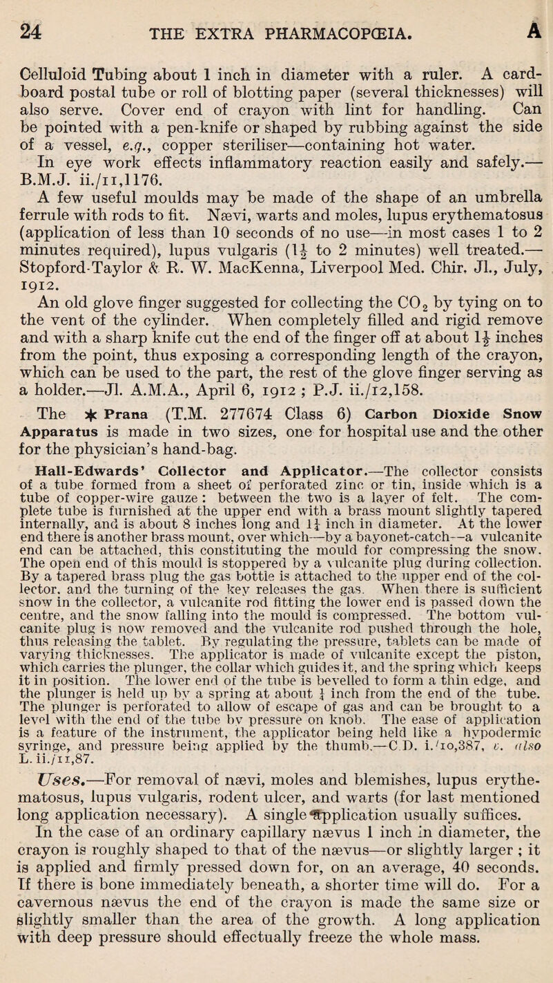 Celluloid Tubing about 1 inch in diameter with a ruler. A card¬ board postal tube or roll of blotting paper (several thicknesses) will also serve. Cover end of crayon with lint for handling. Can be pointed with a pen-knife or shaped by rubbing against the side of a vessel, e.q., copper steriliser—containing hot water. In eye work effects inflammatory reaction easily and safely.— B.M.J. ii./n,1176. A few useful moulds may be made of the shape of an umbrella ferrule with rods to fit. Nsevi, warts and moles, lupus erythematosus (application of less than 10 seconds of no use—in most cases 1 to 2 minutes required), lupus vulgaris (1^ to 2 minutes) well treated.— Stopford-Taylor k R. W. MacKenna, Liverpool Med. Chir. Jl., July, 1912. An old glove finger suggested for collecting the C02 by tying on to the vent of the cylinder. When completely filled and rigid remove and with a sharp knife cut the end of the finger off at about 1^ inches from the point, thus exposing a corresponding length of the crayon, which can be used to the part, the rest of the glove finger serving as a holder.—Jl. A.M.A., April 6, 1912 ; P.J. ii./i2,158. The Prana (T.M. 277674 Class 6) Carbon Dioxide Snow Apparatus is made in two sizes, one for hospital use and the other for the physician’s hand-bag. Hall-Edwards’ Collector and Applicator.—The collector consists of a tube formed from a sheet of perforated zinc or tin, inside which is a tube of copper-wire gauze : between the two is a layer of felt. The com¬ plete tube is furnished at the upper end with a brass mount slightly tapered internally, and is about 8 inches long and If inch in diameter. At the lower end there is another brass mount, over which—by a bayonet-catch—a vulcanite end can be attached, this constituting the mould for compressing the snow. The open end of this mould is stoppered by a vulcanite plug during collection. By a tapered brass plug the gas bottle is attached to the upper end of the col¬ lector. and the turning of the key releases the gas. When there is sufficient snow in the collector, a vulcanite rod fitting the lower end is passed down the centre, and the snow falling into the mould is compressed. The bottom vul¬ canite plug is now removed and the vulcanite rod pushed through the hole, thus releasing the tablet. By regulating the pressure, tablets can be made of varying thicknesses. The applicator is made of vulcanite except the piston, which carries the plunger, the collar which guides it, and the spring which keeps it in position. The lower end of the tube is bevelled to form a thin edge, and the plunger is held up by a spring at about \ inch from the end of the tube. The plunger is perforated to allow of escape of gas and can be brought to a level with the end of the tube by pressure on knob. The ease of applic ation is a feature of the instrument, the applicator being held like a hypodermic syringe, and pressure being applied by the thumb.—C D. i./io,387, c. also L. ii./n,87. Uses.—For removal of nsevi, moles and blemishes, lupus erythe¬ matosus, lupus vulgaris, rodent ulcer, and warts (for last mentioned long application necessary). A single Application usually suffices. In the case of an ordinary capillary nsevus 1 inch in diameter, the crayon is roughly shaped to that of the nsevus—or slightly larger ; it is applied and firmly pressed down for, on an average, 40 seconds. If there is bone immediately beneath, a shorter time will do. For a cavernous nsevus the end of the crayon is made the same size or slightly smaller than the area of the growth. A long application With deep pressure should effectually freeze the whole mass.