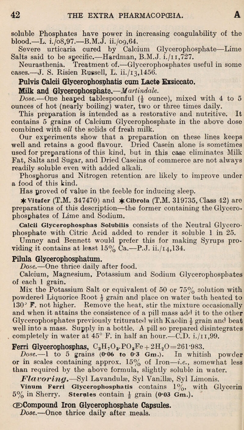 soluble Phosphates have power in increasing coagulability of the blood.—L. i./o8,97.—B.M.J. ii./o9,64. Severe urticaria cured by Calcium Glycerophosphate—Lime Salts said to be specific.—Hardman, B.M.J. i./i i,727. Neurasthenia. Treatment of.—Glycerophosphates useful in some cases.—J. S. Risien Russell, L. ii./i3,1456. Pulvis Calcii Glycerophosphatis cum Lacte Exsiccato. Milk and Glycerophosphate.—Martindale. Dose.—One heaped tablespoonful (\ ounce), mixed with 4 to 5 ounces of hot (nearly boiling) water, two or three times daily. This preparation is intended as a restorative and nutritive. It contains 5 grains of Calcium Glycerophosphate in the above dose combined with all the solids of fresh milk. Our experiments show that a preparation on these lines keeps well and retains a good flavour. Dried Casein alone is sometimes used for preparations of this kind, but in this case eliminates Milk Fat, Salts and Sugar, and Dried Caseins of commerce are not always readily soluble even with added alkali. Phosphorus and Nitrogen retention are likely to improve under a food of this kind. Has proved of value in the feeble for inducing sleep. jjcVitafer (T.M. 347470) and jfcCibrola (T.M. 319735, Class 42) are preparations of this description—the former containing the Glycero¬ phosphates of Lime and Sodium. Calcii Glycerophosphas Solubilis consists of the Neutral Glycero¬ phosphate with Citric Acid added to render it soluble 1 in 25. Umney and Bennett would prefer this for making Syrups pro¬ viding it contains at least 15% Ca.—P.J. ii./i4,134. Pilula Glycerophosphatum. Dose.—One thrice daily after food. Calcium, Magnesium, Potassium and Sodium Glycerophosphates of each 1 grain. Mix the Potassium Salt or equivalent of 50 or 75% solution with powdered Liquorice Root J grain and place on water bath heated to I30J F. not higher. Remove the heat, stir the mixture occasionally and when it attains the consistence of a pill mass add it to the other Glycerophosphates previously triturated with Kaolin i grain and beat well into a mass. Supply in a bottle. A pill so prepared disintegrates . completely in water at 45° F. in half an hour.—C.D. i./n,99. Ferri Glycerophosphas, C3H703.P03Fe + 2H20=261-983. Dose.—1 to 5 grains (0*06 to 0-3 Gm.). In whitish powder or in scales containing approx. 15% of Iron—i.e., somewhat less than required by the above formula, slightly soluble in water. Flavoring.—Syl Lavanduhe, Syl Vanillae, Syl Limonis. Vinum Ferri Glycerophosphatis contains 1%, with Glycerin 5% in Sherry. Sterales contain £ grain (0*03 Gm.). (©Compound Iron Glycerophosphate Capsules. Dose.—Once thrice daily after meals.