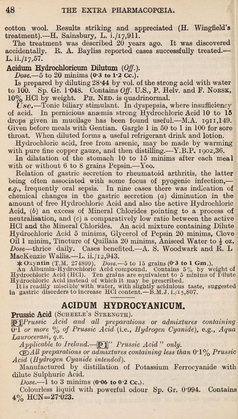 cotton wool. Results striking and appreciated (H. Wingfield’s treatment).—H. Sainsbury, L. i./i7,911. The treatment was described 20 years ago. It was discovered accidentally. R. A. Bayliss reported cases successfully treated.— L. ii./i7,57. Acidum Hydrochloricmn Dilutum (Off.). Dose.—5 to 20 minims (0-3 to 1*2 Cc.). Is prepared by diluting 28*44 by vol. of the strong acid with water to 100. Sp, Gr. T048. Contains Off. U.S., P. Helv. and F. Norsk, 10% HC1 by weight. Ph. Ned. is quadrinormal. Use.—Tonic biliary stimulant. In dyspepsia, where insufficiency of acid. In pernicious anaemia strong Hydrochloric Acid 10 to 15 drops given in mucilage has been found useful.—M.A. 1911,149. Given before meals with Gentian. Gargle 1 in 50 to 1 in 100 for sore throat. When diluted forms a useful refrigerant drink and lotion. Hydrochloric acid, free from arsenic, may be made by warming with pure fine copper gauze, and then distilling.—Y.B.P. 1902,36. In dilatation of the stomach 10 to 15 minims after each meal with or without 6 to 8 grains Pepsin.—Yeo. Relation of gastric secretion to rheumatoid arthritis, the latter being often associated with some focus of pyogenic infection,— e.g.y frequently oral sepsis. In nine cases there was indication of chemical changes in the gastric secretion (a) diminution in the amount of free Hydrochloric Acid and also the active Hydrochloric Acid, (6) an excess of Mineral Chlorides pointing to a process of neutralisation, and (c) a comparatively low ratio between the active HC1 and the Mineral Chlorides. An acid mixture containing Dilute Hydrochloric Acid 5 minims, Glycerol of Pepsin 20 minims, Clove Oil 1 minim, Tincture of Quillaia 20 minims, Aniseed Water to ^ oz. Dose—thrice daily. Cases benefited.—A. S. Woodwark and R. L MacKenzie Wallis.—L. ii./i 2,943. sfcOxyntin (T.M. 274899). Dose.—5 to 15 grains (0*3 to 1 Gm,), An Albumin-Hydrochloric Acid compound. Contains 5% by weight of Hydrochloric Acid (HC1). Ten grains are equivalent to 5 minims of Dilute Hydrochloric Acid instead of which it may be prescribed. It is readily miscible* with water, with slightly acidulous taste, suggested in gastric disorders to increase HC1 content.—B.M.J. i./i 5,807. ACIDUM HYDROCYANICUM. Prussic Acid (Scheele’s Strength). (IfTfPrussic Acid and all preparations or admixtures containing 0*1 or more % of Prussic Acid (i.e., Hydrogen Cyanide), e.g., Aqua Laurocerasi, q.v. Applicable to Ireland.—1|' Prussic Acid ” only. (E)All preparations or admixtures containing less than 0*1% Prussic Acid (Hydrogen Cyanide intended). Manufactured by distillation of Potassium Ferrocyanide with dilute Sulphuric Acid. Dose.—1 to 3 minims (0*06 to 0*2 Cc.), Colourless liquid with powerful odour Sp. Gr. 0*994. Contains 4% HCN=27*023.