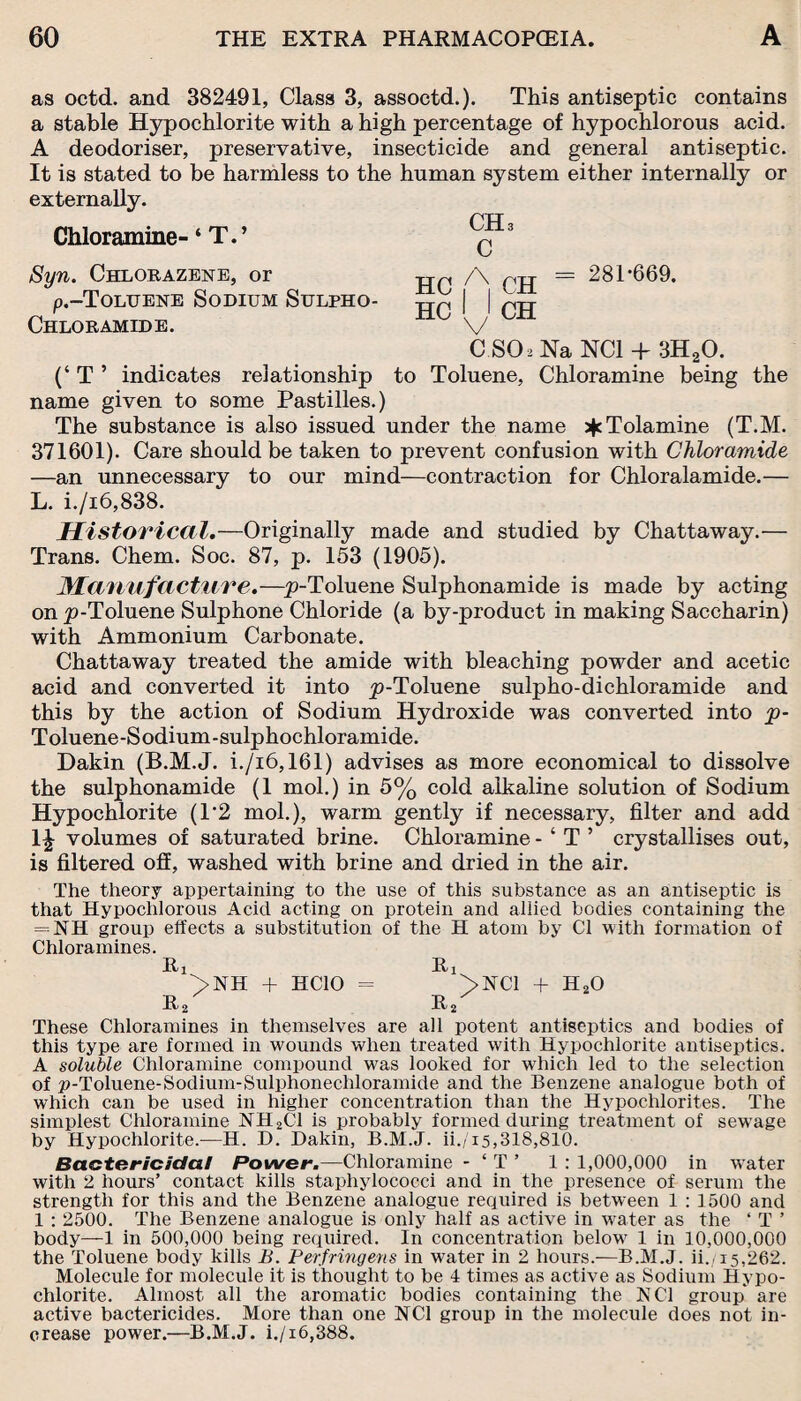 as octd. and 382491, Class 3, assoctd.). This antiseptic contains a stable Hypochlorite with a high percentage of hypochlorous acid. A deodoriser, preservative, insecticide and general antiseptic. It is stated to be harmless to the human system either internally or externally. Chloramine- ‘ T.’ Syn. Chlorazene, or p.-ToLUENE Sodium Sulpho- Chloramide. (‘ T ’ indicates relationship to Toluene, Chloramine being the name given to some Pastilles.) The substance is also issued under the name ^Tolamine (T.M. 371601). Care should be taken to prevent confusion with Chloramide —an unnecessary to our mind—contraction for Chloralamide.— L. i./i6,838. Historical.—Originally made and studied by Chattaway.— Trans. Chem. Soc. 87, p. 153 (1905). Manufacture.—p-Toluene Sulphonamide is made by acting on p-Toluene Sulphone Chloride (a by-product in making Saccharin) with Ammonium Carbonate. Chattaway treated the amide with bleaching powder and acetic acid and converted it into p-Toluene sulpho-dichloramide and this by the action of Sodium Hydroxide was converted into p- Toluene -S odium - sulphochloramide. Dakin (B.M.J. i./i6,161) advises as more economical to dissolve the sulphonamide (1 mol.) in 5% cold alkaline solution of Sodium Hypochlorite (1’2 mol.), warm gently if necessary, filter and add 1^ volumes of saturated brine. Chloramine - ‘ T ’ crystallises out, is filtered off, washed with brine and dried in the air. The theory appertaining to the use of this substance as an antiseptic is that Hypochlorous Acid acting on protein and allied bodies containing the = NH group effects a substitution of the H atom by Cl with formation of Chloramines. Hi Rx >NH + HCIO = >NC1 + H20 r2 r2 These Chloramines in themselves are all potent antiseptics and bodies of this type are formed in wounds when treated with Hypochlorite antiseptics. A soluble Chloramine compound was looked for which led to the selection of p-Toluene-Sodium-Sulphonechloramide and the Benzene analogue both of which can be used in higher concentration than the Hypochlorites. The simplest Chloramine NH2C1 is probably formed during treatment of sewage by Hypochlorite.—H. D. Dakin, B.M.J. ii./i5,318,810. Bactericidal Power.—Chloramine - ‘ T ’ 1 : 1,000,000 in water with 2 hours’ contact kills staphylococci and in the presence of serum the strength for this and the Benzene analogue required is between 1 : 1500 and 1 : 2500. The Benzene analogue is only half as active in water as the ‘ T ’ body—1 in 500,000 being required. In concentration below 1 in 10,000,000 the Toluene body kills B. Perfringens in water in 2 hours.-—B.M.J. ii.y15,262. Molecule for molecule it is thought to be 4 times as active as Sodium Hypo¬ chlorite. Almost all the aromatic bodies containing the NCI group* are active bactericides. More than one NCI group in the molecule does not in¬ crease power.—B.M.J. i./i6,388. CHa C HC A CH HC ' 1 CH = 281-669. C.SOiNa NC1 + 3H20.