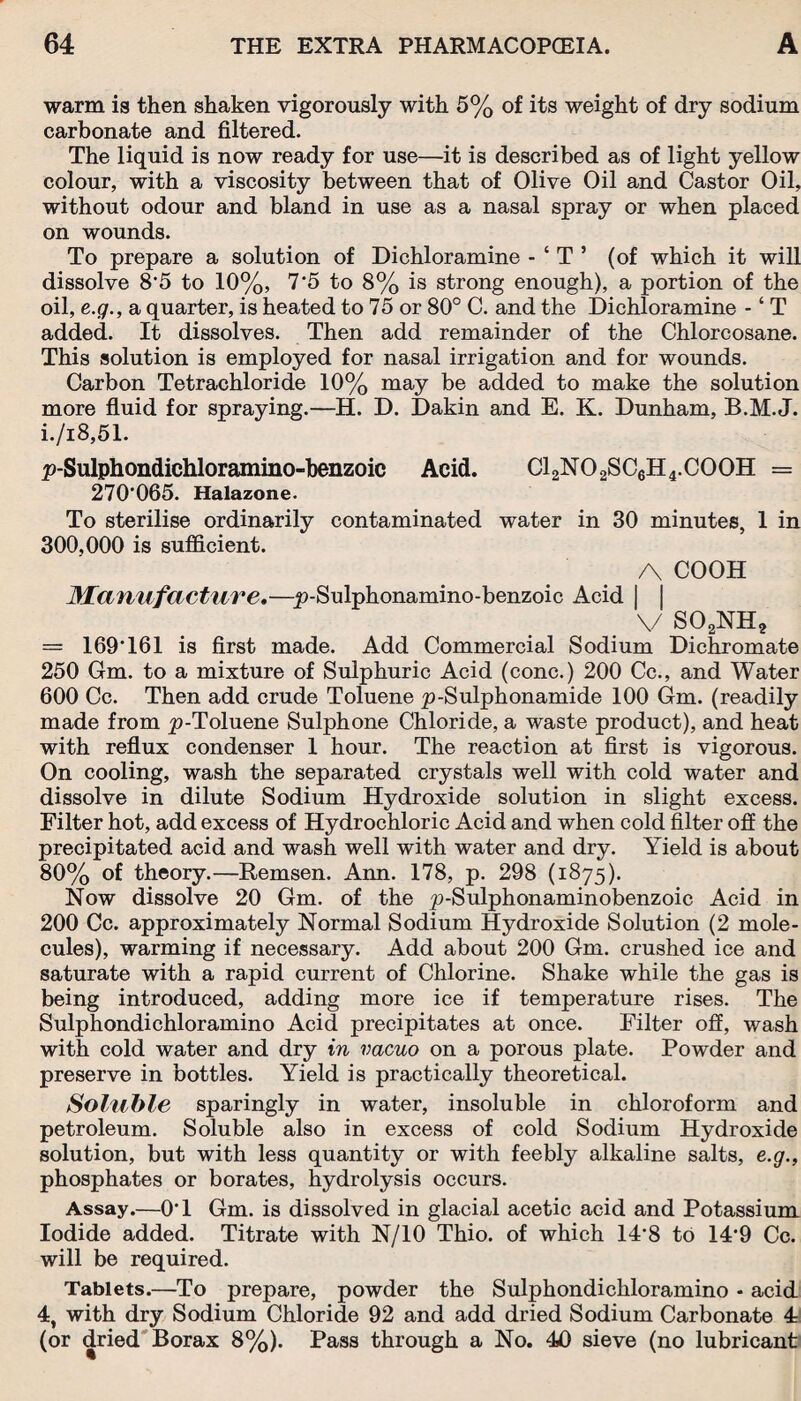 warm is then shaken vigorously with 5% of its weight of dry sodium carbonate and filtered. The liquid is now ready for use—it is described as of light yellow colour, with a viscosity between that of Olive Oil and Castor Oil, without odour and bland in use as a nasal spray or when placed on wounds. To prepare a solution of Dichloramine - ‘ T ’ (of which it will dissolve 8*5 to 10%, 7‘5 to 8% is strong enough), a portion of the oil, e.g., a quarter, is heated to 75 or 80° C. and the Dichloramine - ‘ T added. It dissolves. Then add remainder of the Chlorcosane. This solution is employed for nasal irrigation and for wounds. Carbon Tetrachloride 10% may be added to make the solution more fluid for spraying.—H. D. Dakin and E. K. Dunham, B.M.J. i./i8,51. p-Sulphondichloramino-benzoic Acid. C12N02SC6H4.C00H = 270*065. Halazone. To sterilise ordinarily contaminated water in 30 minutes, 1 in 300,000 is sufficient. A COOH Manufacture.—p-Sulphonamino-benzoic Acid | v so2nh2 = 169*161 is first made. Add Commercial Sodium Dichromate 250 Gm. to a mixture of Sulphuric Acid (cone.) 200 Cc., and Water 600 Cc. Then add crude Toluene p-Sulphonamide 100 Gm. (readily made from p-Toluene Sulphone Chloride, a waste product), and heat with reflux condenser 1 hour. The reaction at first is vigorous. On cooling, wash the separated crystals well with cold water and dissolve in dilute Sodium Hydroxide solution in slight excess. Filter hot, add excess of Hydrochloric Acid and when cold filter off the precipitated acid and wash well with water and dry. Yield is about 80% of theory.—Remsen. Ann. 178, p. 298 (1875). Now dissolve 20 Gm. of the p-Sulphonaminobenzoic Acid in 200 Cc. approximately Normal Sodium Hydroxide Solution (2 mole¬ cules), warming if necessary. Add about 200 Gm. crushed ice and saturate with a rapid current of Chlorine. Shake while the gas is being introduced, adding more ice if temperature rises. The Sulphondichloramino Acid precipitates at once. Filter off, wash with cold water and dry in vacuo on a porous plate. Powder and preserve in bottles. Yield is practically theoretical. Soluble sparingly in water, insoluble in chloroform and petroleum. Soluble also in excess of cold Sodium Hydroxide solution, but with less quantity or with feebly alkaline salts, e.g., phosphates or borates, hydrolysis occurs. Assay.—0*1 Gm. is dissolved in glacial acetic acid and Potassium Iodide added. Titrate with N/10 Thio. of which 14*8 to 14*9 Cc. will be required. Tablets.—To prepare, powder the Sulphondichloramino - acid 4, with dry Sodium Chloride 92 and add dried Sodium Carbonate 4 (or dried Borax 8%). Pass through a No. 40 sieve (no lubricant