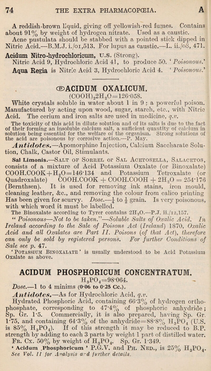 A reddish-brown liquid, giving off yellowish-red fumes. Contains about 91% by weight of hydrogen nitrate. Used as a caustic. Acne pustulata should be stabbed with a pointed stick dipped in Nitric Acid.—B.M.J. i./oi,513. For lupus as caustic.—L. ii./oS, 471. Acidum Nitro-hydrochloricum, u.s. (Strong). Nitric Acid 9, Hydrochloric Acid 41, to produce 50. ‘ Poisonous.’ Aqua Regia is Nitric Acid 3, Hydrochloric Acid 4. ‘ Poisonous.’ CE>ACXDUM oxalxcum. (C00H)22H20 —126-058. White crystals soluble in water about 1 in 9 ; a powerful poison. Manufactured by acting upon wood, sugar, starch, etc., with Nitric Acid. The cerium and iron salts are used in medicine, q.v. The toxicity of this acid in dilute solution and of its salts is due to the fact of their forming an insoluble calcium salt, a sufficient quantity of calcium in solution being essential for the welfare of the organism. Strong solutions of the acid are poisonous by corrosive action.—P. May. Antidotes.—Apomorphine Injection, Calcium Saccharate Solu¬ tion, Chalk, Castor Oil, Stimulants. Sal Limonis.—Salt of Sorrel or Sal Acetosella, Salacetos, consists of a mixture of Acid Potassium Oxalate (or Binoxalate) C00H.C00K + H20 = 146T34 and Potassium Tetroxalate (or Quadroxalate) COOH.COOK + COOH.COOH + 2H20 = 254-176 (Bernthsen). It is used for removing ink stains, iron mould, cleaning leather, &c., and removing the colour from calico printing Has been given for scurvy. Dose.—£ to J grain. Is very poisonous, with which word it must be labelled. The Binoxalate according to Tyrer contains 2U20.—P.J. ii./i2,157. “ Poisonous—Not to be taken.”—Soluble Salts of Oxalic Acid. In Ireland according to the Sale of Poisons Act (Ireland) 1870, Oxalic Acid and all Oxalates are Part II. Poisons (of that Act), therefore can only be sold by registered persons. For further Conditions of Sale see p. 47. ‘ Potassium: Binoxalate ’ is usually understood to be Acid Potassium Oxalate as above. ACIDUM PHOSPHORXCUM CONCENTRATUM. H3PO4=98-064. Dose.—1 to 4 minims (0-06 to 0-25 Cc.), Antidotes.—As for Hydrochloric Acid, q.v. Hydrated Phosphoric Acid, containing 66’3% of hydrogen ortho¬ phosphate, corresponding to 47'4% of phosphoric anhydride; Sp. Gr. 1-5. Commercially, it is also prepared, having Sp. Gr. 1-75, and containing 643% of the anhydride=88-8% H3PG4 (U.S. is 85% H3P04). If of this strength it may be reduced to B.P. strength by adding to each 3 parts by weight 1 part of distilled water. Fr. Cx. 50% by weight of H3P04. Sp. Gr. U349. * Acidum .Fhosphoricum ’ P.G.V. and Ph. Ned., is 25% H3P04. See Vol. II for Analysis ard further details.