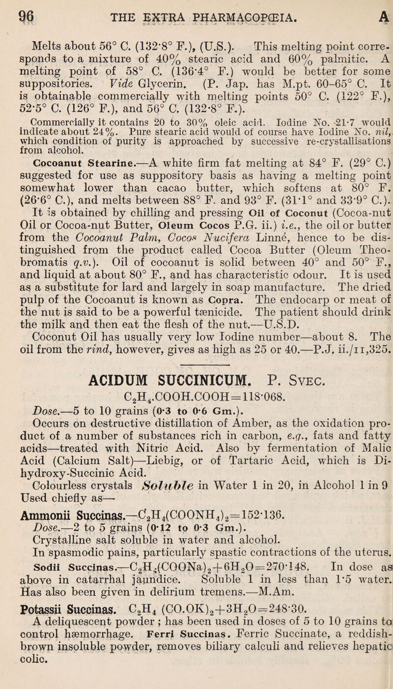 Melts about 56° C. (132,8° F.), (U.S.). This melting point corre¬ sponds to a mixture of 40% stearic acid and 60% palmitic. A melting point of 58° C. (136'4° F.) would be better for some suppositories. Vide Glycerin. (P. Jap. has M.pt. 60-65° C. It is obtainable commercially with melting points 50° C. (122° F,), 52-5° C. (126° F.), and 56° C. (132-8° F.). Commercially it contains 20 to 30% oleic acid. Iodine No. 21-7 would indicate about 24%. Pure stearic acid would of course have Iodine No. nil,. which condition of purity is approached by successive re-crystallisations from alcohol. Cocoanut Stearine.—A white firm fat melting at 84° F. (29° C.) suggested for use as suppository basis as having a melting point somewhat lower than cacao butter, which softens at 80° F. (266° C.), and melts between 88° F. and 93° F. (31T° and 339° C.). It is obtained by chilling and pressing Oil of Coconut (Cocoa-nut Oil or Cocoa-nut Butter, Oleum Cocos P.G. ii.) i.e., the oil or butter from the Cocoanut Palm, Cocos Nucifera Linne, hence to be dis¬ tinguished from the product called Cocoa Butter (Oleum Theo- bromatis q.v.). Oil of cocoanut is solid between 40° and 50° F., and liquid at about 80° F., and has characteristic odour. It is used as a substitute for lard and largely in soap manufacture. The dried pulp of the Cocoanut is known as Copra. The endocarp or meat of the nut is said to be a powerful tsenicide. The patient should drink the milk and then eat the flesh of the nut.—U.S.D. Coconut Oil has usually very low Iodine number—about 8. The oil from the rind, however, gives as high as 25 or 40.—P.J. ii./11,325. ACIDUM SUCCINICUM. P. Svec. C2H4.COOH.COOH=118-068. Dose.—5 to 10 grains (0-3 to 0-6 Gm.). Occurs on destructive distillation of Amber, as the oxidation pro¬ duct of a number of substances rich in carbon, e.q., fats and fatty acids—treated with Nitric Acid. Also by fermentation of Malic Acid (Calcium Salt)—Liebig, or of Tartaric Acid, which is Di¬ hydroxy-Succinic Acid. Colourless crystals Soluble in Water 1 in 20, in Alcohol 1 in 9 Used chiefly as—- Ammonii Succinas.—d2H4(COONH4)2=: 152-136. Dose.—2 to 5 grains (0-12 to 0-3 Gm.). Crystalline salt soluble in water and alcohol. In spasmodic pains, particularly spastic contractions of the uterus. Sodii Succinas.—C2H4(COONa)2-{-6lI2O = 270T48. In dose as above in catarrhal jaundice. Soluble 1 in less than 1*5 water. Has also been given in delirium tremens.—M.Am. Potassii Succinas. C2H4 (CO.OK)2+3H2O=248-30. A deliquescent powder ; has been used in doses of 5 to 10 grains to control haemorrhage. Ferri Succinas. Ferric Succinate, a reddish- brown insoluble powder, removes biliary calculi and relieves hepatic colic.