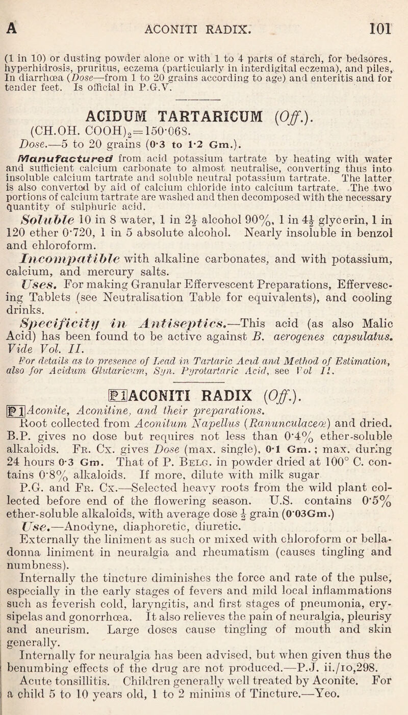 (1 in 10) or dusting powder alone or with 1 to 4 parts of starch, for bedsores, hyperhidrosis, pruritus, eczema (particularly in interdigital eczema), and piles. In diarrhoea (Dose—-from 1 to 20 grains according to age) and enteritis and for tender feet. Is official in P.G.V. ACIDUM TARTARICUM (Off.). (CH.OH. COOH)2=150-06S. Dose.—5 to 20 grains (0-3 to 1-2 Gm.). Manufactured from acid potassium tartrate by heating with water and sufficient calcium carbonate to almost neutralise, converting thus into insoluble calcium tartrate and soluble neutral potassium tartrate. The latter is also converted by aid of calcium chloride into calcium tartrate. The two portions of calcium tartrate are washed and then decomposed with the necessary quantity of sulphuric acid. Soluble 10 in 8 water, 1 in 2\ alcohol 90%, 1 in 4| glycerin, 1 in 120 ether 0’720, 1 in 5 absolute alcohol. Nearly insoluble in benzol and chloroform. Incompatible with alkaline carbonates, and with potassium, calcium, and mercury salts. Uses. For making Granular Effervescent Preparations, Effervesc¬ ing Tablets (see Neutralisation Table for equivalents), and cooling drinks. Specificity in Antiseptics.—This acid (as also Malic Acid) has been found to be active against B. aerogenes capsulatus. Vide Vol. II. For details as to presence of Lead in Tartaric And and Method of Estimation, also for Acidum Glutaricvm, Syn. Pyrotartaric Acid, see Vol 11. UACONITI RADIX {Off.). |1P 1|Aconite, Aconitine, and their preparations. Root collected from Aconitum Napellus (Ranunculaceoe) and dried. B.P. gives no dose but requires not less than 0‘4% ether-soluble alkaloids. Fr. Cx. gives Dose (max. single), 0-1 Gm.; max. during 24 hours 0-3 Gm. That of P. Belg. in powder dried at 100° C. con¬ tains 0'8% alkaloids. If more, dilute with milk sugar P.G. and Fr. Cx.—Selected heavy roots from the wild plant col¬ lected before end of the flowering season. U.S. contains 0'5% ether-soluble alkaloids, with average dose grain (003Gm.) Use.—Anodyne, diaphoretic, diuretic. Externally the liniment as such or mixed with chloroform or bella¬ donna liniment in neuralgia and rheumatism (causes tingling and numbness). Internally the tincture diminishes the force and rate of the pulse, especially in the early stages of fevers and mild local inflammations such as feverish cold, laryngitis, and first stages of pneumonia, ery¬ sipelas and gonorrhoea. It also relieves the pain of neuralgia, pleurisy and aneurism. Large doses cause tingling of mouth and skin generally. Internally for neuralgia has been advised, but when given thus the benumbing effects of the drug are not produced.—P.J. ii./io,298. Acute tonsillitis. Children generally well treated by Aconite. For a child 5 to 10 years old, 1 to 2 minims of Tincture.—Yeo.