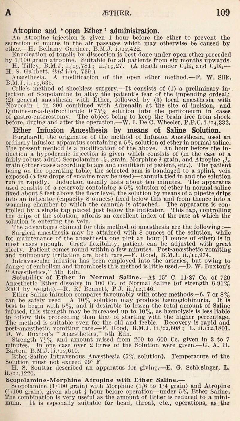 Atropine and ‘ open Ether 5 administration. An Atropine injection is given 1 hour before the ether to prevent the secretion of mucus in the air passages which may otherwise be caused by ether.—H. Bellamy Gardner, B.M.J. i./i2,422. Enucleation of tonsils by dissection is best done under open ether preceded by 1 100 grain atropine. Suitable for all patients from six months upwards. —H. Tilley, B.M.J. i./ig,781; ii./19,27. (A death under C2E4 and CgEi— H. S. Gabbett, ibid i/19, 739.) Anaesthesia. A modification of the open ether method.—F. W. Silk, B.M.J. i./19,635. Crile’s method of shockless surgery.—It consists of (1) a preliminary in¬ jection of Scopolamine to allay the patient’s fear of the impending ordeal; (2) general anaesthesia with Ether, followed by (3) local anaesthesia with Novocain 1 in 200 combined with Adrenalin at the site of incision, and Quinine-urea-hydrochloride 0-75% solution into the peritoneum in cases of gastro-enterostomy. The object being to keep the brain free from shock before, during and after the operation.—W. I. De C. Wheeler, P.P.C. i./i4,332. Ether Infusion Anaesthesia by means of Saline Solution. Burghardt, the originator of the method of Infusion Anaesthesia, used an ordinary infusion apparatus containing a 5% solution of ether in normal saline. The present method is a modification of the above. An hour before the in¬ duction a hypodermic injection is given which consists of (in the case of a fairly robust adult) Scopolamine grain, Morphine | grain, and Atropine t$tj grain (other cases according to age and condition of patient, etc.). The patient being on the operating table, the selected arm is bandaged to a splint, vein exposed (a few drops of eucaine may be used)—cannula tied in and the solution run in rapidly. Induction usually lasts about ten minutes. The apparatus used consists of a reservoir containing a 5% solution of ether in normal saline fixed about 8 feet above the floor level, the solution by means of a pipette drips into an indicator (capacity 8 ounces) fixed below this and from thence into a warming chamber to which the cannula is attached. The apparatus is con¬ trolled by a single tap placed just below the indicator. This tap, controlling the drips of the solution, affords an excellent index of the rate at which the solution is entering the vein. The advantages claimed for this method of anaesthesia are the following:— Surgical anaesthesia may be attained with 8 ounces of the solution, while for maintenance of the anaesthesia one pint an hour (1 ounce of ether) is in most cases enough. Great flexibility, patient can be adjusted with great nicety. Patient comes round within a few minutes. Post-anaesthetic vomiting and pulmonary irritation are both rare.—F. Rood, B.M.J. ii./x i,974. Intravascular infusion has been employed into the arteries, but owing to danger of embolism and thrombosis this method is little used.—D. W. Buxton’s “ Anaesthetics,” 5th Edn. Solubility of Ether in Normal Saline.—At 15° C. 11-87 Cc. of 720 Anaesthetic Ether dissolve in 100 Cc. of Normal Saline (of strength 0-91% NaCl by weight).—R. R. Bennett, P.J. ii./i2,146. Ether Saline infusion compares favourably with other methods—6, 7 or 8% can be safely used A 10% solution may produce haemoglobinuria. It is best to begin with 5%, and if desirable to lessen the total amount of Saline infused, this strength may be increased up to 10%, as haemolysis is less liable to follow this proceeding than that of starting with the higher percentage. The method is suitable even for the old and feeble. Recovery is rapid and post-anaesthetic vomiting rare.—F. Rood, B.M.J. ii./i2,608; L. ii./i2,1801. D. W. Buxton’s “ Anaesthetics,” 5th Edn. Strength 7\% and amount raised from 200 to 600 Cc. given in 3 to 7 minutes. In one case over 2 litres of the Solution were given.—G. A. H. Barton, B.M.J. ii./x2,610. Ether-Saline Intravenous Anaesthesia (5% solution). Temperature of the Solution must not exceed 99° F H. S. Souttar described an apparatus for giving.-—E. G. Schk singer, L. ii./i2,1220. Scopolamine-Morphine Atropine with Ether Saline.— Scopolamine (1/100 grain) with Morphine (1/6 to 1/4 grain) and Atropine (1/100 grain), given about f hour before operation—under 5% Ether Saline. The combination is very useful as the amount of Ether is reduced to a mini¬ mum. It is especially suitable for head, throat, etc., operations, as the