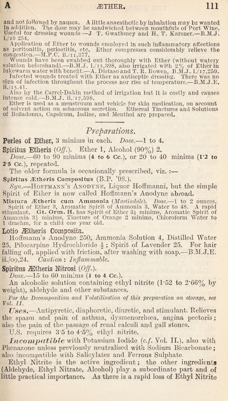 and not. followed by nausea. A little anaesthetic by inhalation may bs wanted in addition. The dose may be sandwiched between mouthfuls of Port Wine. Useful for dressing wounds—J T. Gwathmey and H. T. Karsner.—B.M.J. i. /iS 254. Application of Ether to wounds employed in such inflammatory affections as peritonitis, periostitis, etc. Ether compresses considerably relieve the congestion.—M.P.C. ii./n,377. Wounds have been swabbed out thoroughly with Ether (without watery solution beforehand).—B.M.J. i./15,398, also irrigated with 2% of Ether in lukewarm water with benefit.-—A. Distaso and T. It. Bowen, B.M.J. i./i7,259. _ Infected wounds treated with Ether as antiseptic dressing. There was no sign of infection throughout the process nor rise of temperature.—B.M.J.E. ii. /i 5,41. Also by the Carrel-Dakin method of irrigation but it is costly and causes intense cold.—B.M.J. ii./i7,598. Ether is used as a menstruum and vehicle for skin medication, on account of solvent action on sebaceous secretion. Ethereal Tinctures and Solutions of Belladonna, Capsicum, Iodine, and Menthol are prepared. Preparations. Peiies of Ether, 3 minims in each. Dose.—I to 4. Spiritus Etlieris (Off.). Ether 1, Alcohol (90%) 2. Dose.—60 to 90 minims (4 to 6 Gc.), or 20 to 40 minims (1*2 to 2'5 Cc.), repeated. The older formula is occasionally prescribed, viz. :— Spiritus TEtheris Compositus (B.P. ’98.). Syn.-—Hoffmann’s Anodyne, Liquor Hoffmanni, but the simple Spirit of Ether is now called Hoffmann’s Anodyne abroad. Mistura TEtheris cum Ammonia (MartincLale). Dose.—1 to 2 ounces. Spirit of Ether 3, Aromatic Spirit of Ammonia 3, Water to 48. A rapid stimulant. Gt. Orm. H. has Spirit of Ether 3£ minims, Aromatic Spirit of Ammonia 3i minims, Tincture of Orange 2 minims, Chloroform Water to 1 drachm, for a child one year old. Lotio iEtheris Composiia, Hoffmann’s Anodyne 250, Ammonia Solution 4, Distilled Water 25, Pilocarpine Hydrochloride -J; Spirit of Lavender 25. For hair falling off, applied with friction, after washing with soap.—BAI.J.E, ii./o9,24. Caution: Inflammable. Spiritus ZEfheris Nitres! (Off.). Dose.—15 to 60 minims (i to 4 Cc.). An alcoholic solution containing ethyl nitrite (L52 to 2*66% by weight), aldehyde and other substances. For the Decomposition and Volatilisation of this preparation on storage, see Vol. II. Uses,—Antipyretic, diaphoretic, diuretic, and stimulant. Believes the spasm and pain of asthma, dvsmenorrhoea, angina pectoris ; also the pain of the passage of renal calculi and gall stones. U.S. requires 3‘5 to 4-5% ethyl nitrite. Incompatible with Potassium Iodide (c.f. Vol. IT.), also with Phenazone unless previously neutralised with Sodium Bicarbonate; also incompatible with Salicylates and Ferrous Sulphate. Ethyl Nitrite is the active ingredient; the other ingredients (Aldehyde, Ethyl Nitrate, Alcohol) play a subordinate part and of little practical importance. As there is a rapid loss of Ethyl Nitrite