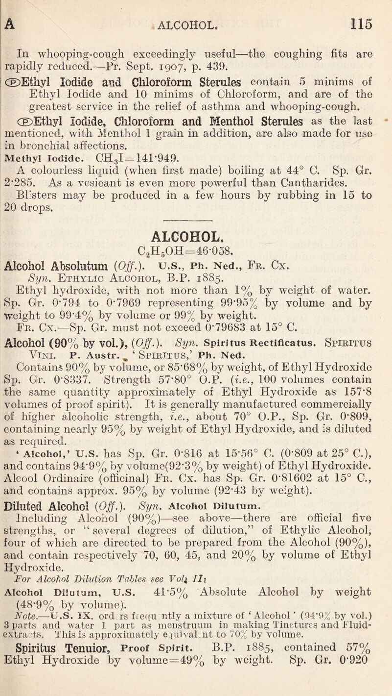 In whooping-cough exceedingly useful—the coughing fits are rapidly reduced.—Pr. Sept. 1907, p. 439. 1 CE)Ethyl Iodide and Chloroform Sternles contain 5 minims of Ethyl Iodide and 10 minims of Chloroform, and are of the greatest service in the relief of asthma and whooping-cough. CDEthyl Iodide, Chloroform and Menthol Sterules as the last mentioned, with Menthol 1 grain in addition, are also made for use in bronchial affections. Methyl Iodide. CH3I = 141'949. A colourless liquid (when first made) boiling at 44° C. Sp. Gr. 2'285. As a vesicant is even more powerful than Cantharides. Blisters may be produced in a few hours by rubbing in 15 to 20 drops. ALCOHOL, C2H5OH=46-058. Alcohol Absolutum (Off.), u.s., Ph. Ned., Fr. Cx. Syn. Ethylic Alcohol, B.P. 1885. Ethyl hydroxide, with not more than 1% by weight of water. Sp. Gr. 0'794 to 0-7969 representing 9995% by volume and by weight to 99'4% by volume or 99% by weight. Fr. Cx.—Sp. Gr. must not exceed O'79683 at 15° C. Alcohol (90% by vol.), (Off.). Syn. Spiritus Rectificatus. Sriritus Vini. p. Austr. „ ‘ Spiritus,’ Ph. Ned. Contains 90% by volume, or 8568% by weight, of Ethyl Hydroxide Sp. Gr. 08337. Strength 57-80° O.P. (be., 100 volumes contain the same quantity approximately of Ethyl Hydroxide as 157-8 volumes of proof spirit). It is generally manufactured commercially of higher alcoholic strength, be., about 70° O.P., Sp. Gr. 0‘809, containing nearly 95% by weight of Ethyl Hydroxide, and is diluted as required. ‘Alcohol,’ U.S. has Sp. Gr. 0'816 at 15-56° C. (0-809 at 25° C.), and contains 94*9% by volumc(92-3% by weight) of Ethyl Hydroxide. Alcool Ordinaire (officinal) Fr. Cx. has Sp. Gr. 081602 at 15° C., and contains approx. 95% by volume (92-43 by weight). Diluted Alcohol (Off.). Syn. Alcohol Dilutum. Including Alcohol (90%)—see above—there are official five strengths, or “ several degrees of dilution,” of Ethylic Alcohol, four of which are directed to be prepared from the Alcohol (90%), and contain respectively 70, 60, 45, and 20% by volume of Ethyl Hydroxide. For Alcohol Dilution Tables see Vo/j II? Alcohol Dilutum, U.S. 415% Absolute Alcohol by weight (48’9% by volume). Note.—U.S. IX. ord rs ftequ ntly a mixture of ‘Alcohol ’ (94*9% by vol.) 3 parts and water 1 part as menstruum in making Tinctures and .Fluid* extracts. This is approximately e piivaLnt to 70% by volume. Spiritus Tenuior, Proof Spirit. B.P. 1885, contained 57% Ethyl Hydroxide by volume—49% by weight. Sp. Gr. 0920