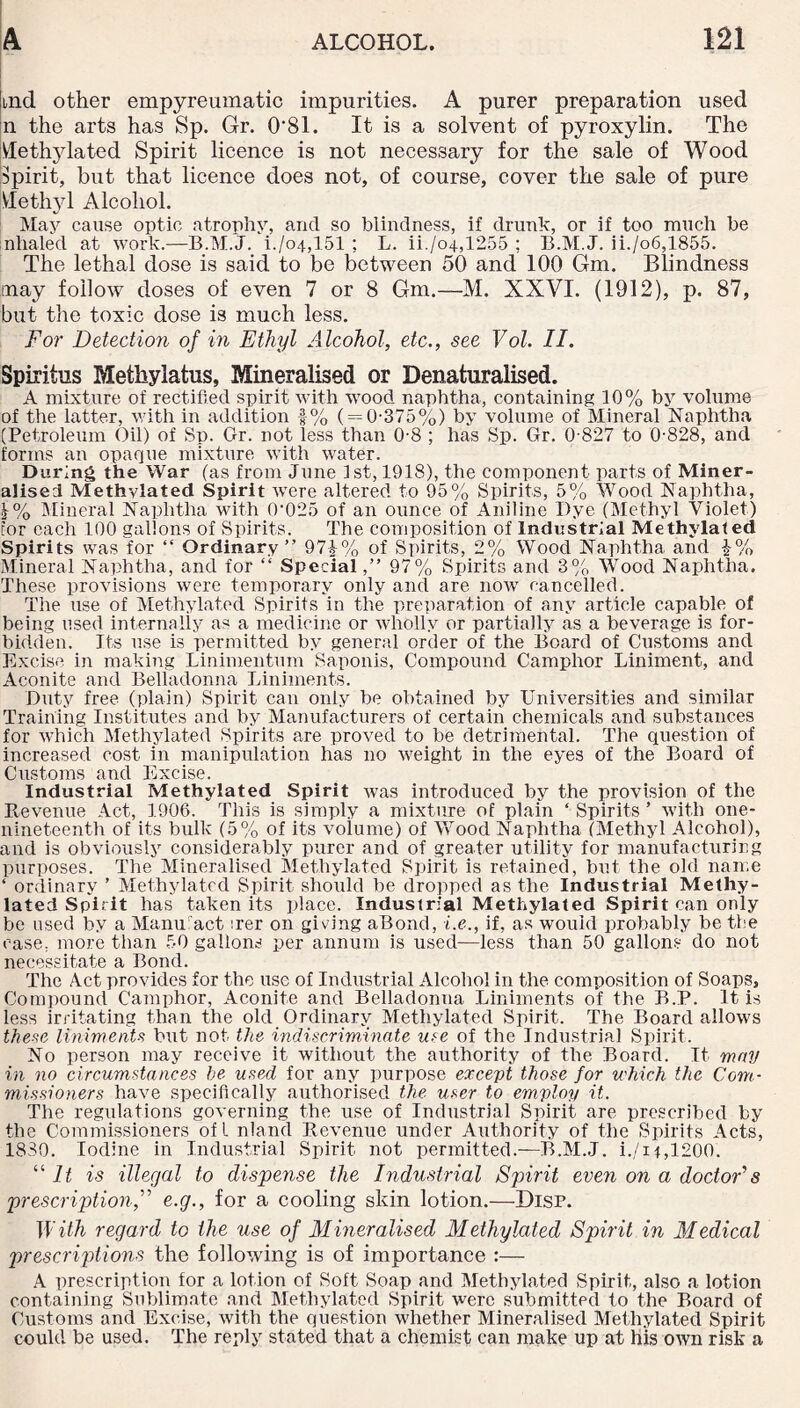 Itnd other empyreumatic impurities. A purer preparation used m the arts has Sp. Gr. 0*81. It is a solvent of pyroxylin. The Methylated Spirit licence is not necessary for the sale of Wood Spirit, but that licence does not, of course, cover the sale of pure Methyl Alcohol. May cause optic atrophy, and so blindness, if drunk, or if too much be inhaled at work.—B.M.J. i./o4,151 ; L. ii./o4,1255 ; B.M.J. ii./o6,1855. The lethal dose is said to be between 50 and 100 Gm. Blindness may follow doses of even 7 or 8 Gm.—M. XXVI. (1912), p. 87, but the toxic dose is much less. For Detection of in Ethyl Alcohol, etc., see Vol. II. Spiritus Methylatus, Mineralised or Denaturalised. A mixture of rectified spirit with wood naphtha, containing 10% by volume of the latter, with in addition -|% ( = 0-375%) by volume of Mineral Naphtha (Petroleum Oil) of Sp. Gr. not less than 0-8 ; has Sp. Gr. 0-827 to 0-828, and forms an opaque mixture with water. During the War (as from June 1st, 1918), the component parts of Miner¬ alised Methylated Spirit were altered to 95% Spirits, 5% Wood Naphtha, |% Mineral Naphtha with 0'025 of an ounce of Aniline Dye (Methyl Violet) tor each 100 gallons of Spirits. The composition of Industrial Methylated Spirits was for “ Ordinary” 97£% of Spirits, 2% Wood Naphtha and \% Mineral Naphtha, and for “ Special,” 97% Spirits and 3% Wood Naphtha. These provisions were temporary only and are now cancelled. The use of Methylated Spirits in the preparation of any article capable of being used internally as a medicine or wholly or partially as a beverage is for¬ bidden. Its use is permitted by general order of the Board of Customs and Excise in making Linimentum Saponis, Compound Camphor Liniment, and Aconite and Belladonna Liniments. Duty free (plain) Spirit can only be obtained by Universities and similar Training Institutes and by Manufacturers of certain chemicals and substances for which Methylated Spirits are proved to be detrimental. The question of increased cost in manipulation has no weight in the eyes of the Board of Customs and Excise. Industrial Methylated Spirit was introduced by the provision of the Revenue Act, 1906. This is simply a mixture of plain ‘ Spirits ’ with one- nineteenth of its bulk (5% of its volume) of Wood Naphtha (Methyl Alcohol), and is obviously considerably purer and of greater utility for manufacturing purposes. The Mineralised Methylated Spirit is retained, but the old name ‘ ordinary ’ Methylated Spirit should be dropped as the Industrial Methy¬ lated Spirit has taken its place. Industrial Methylated Spirit can only be used by a Manu act :rer on giving aBond, i.e., if, as would probably be the case, more than 50 gallons per annum is used—less than 50 gallons do not necessitate a Bond. The Act provides for the use of Industrial Alcohol in the composition of Soaps, Compound Camphor, Aconite and Belladonna Liniments of the B.P. It is less irritating than the old Ordinary Methylated Spirit. The Board allows these liniments but not the indiscriminate me of the Industrial Spirit. No person may receive it without the authority of the Board. It may in no circumstances be used for any purpose except those for which the Com¬ missioners have specifically authorised the user to employ it. The regulations governing the use of Industrial Spirit are prescribed by the Commissioners of l nland Revenue under Authority of the Spirits Acts, 1830. Iodine in Industrial Spirit not permitted.—B.M.J. i./i*,1200. “if is illegal to dispense the Industrial Spirit even on a doctor's prescription,” e.g., for a cooling skin lotion.—Disp. With regard to the use of Mineralised Methylated Spirit in Medical prescriptions the following is of importance :— A prescription for a lotion of Soft Soap and Methylated Spirit, also a lotion containing Sublimate and Methylated Spirit were submitted to the Board of Customs and Excise, with the question whether Mineralised Methylated Spirit could be used. The reply stated that a chemist can make up at his own risk a