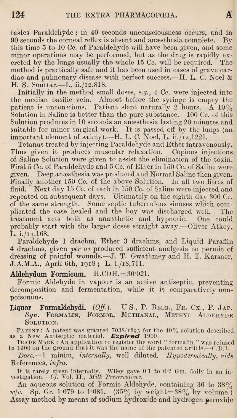 tastes Paraldehyde ; in 40 seconds unconsciousness occurs, and in 90 seconds the corneal reflex is absent and anaesthesia complete. By this time 5 to 10 Cc. of Paraldehyde will have been given, and some minor operations may be performed, but as the drug is rapidly ex¬ creted by the lungs usually the wThole 15 Cc. will be required. The method is practically safe and it has been used in cases of grave car¬ diac and pulmonary disease with perfect success.—H. L. C. Noel & H. S. Souttar.—L. ii./i2,818. Initially in the method small doses, e.g., 4 Cc. were injected into the median basilic vein. Almost before the syringe is empty the patient is unconscious. Patient slept naturally 2 hours. A 10% Solution in Saline is better than the pure substance. 100 Cc. of this Solution produces in 10 seconds an anaesthesia lasting 20 minutes and suitable for minor surgical work. It is passed off by the lungs (an important element of safety).—H. L. C. Noel, L. ii./i2,1221. Tetanus treated by injecting Paraldehyde and Ether intravenously. Thus given it produces muscular relaxation. Copious injections of Saline Solution were given to assist the elimination of the toxin. First 5 Cc. of Paraldehyde and 5 Cc. of Ether in 150 Cc. of Saline were given. Deep anaesthesia was produced and Normal Saline then given. Finally another 150 Cc. of the above Solution. In all two litres of fluid. Next day 15 Cc. of each in 150 Cc. of Saline were injected and repeated on subsequent days. Ultimately on the eighth day 300 Cc. of the same strength. Some septic tuberculous sinuses which com¬ plicated the case healed and the boy was discharged well. The treatment acts both as ansesthetic and hypnotic. One could probably start with the larger doses straight away.—Oliver Atkey, L. i./i3,I68. Paraldehyde 1 drachm. Ether 3 drachms, and Liquid Paraffin 4 drachms, given per os produced sufficient analgesia to j3ermit of dressing of painful wounds.—J. T. Gwathmey and H. T. Karsner, J.A.M.A., April 6th, 1918 ; L. i./i8,711. Aldehydum Formicum. H.COH.=30*021. Formic Aldehyde in vapour is an active antiseptic, preventing decomposition and fermentation, while it is comparatively non- poisonous. Liquor Formaldehydi. (Off.). U.S., P. Belcp, Fr. Cx., P. Jap. Syn. Formalin, Formol, Methanal, Methyl Aldehyde Solution. Patent: A patent was granted 703S/1893 for the 40% solution described as a New Antiseptic material. Expired 1900. Trade Mark : An application to register the word “ formalin ” was refused in 1900 on the ground that it was the name of the patented article.—-C.D.L. Dose.—1 minim, internally, well diluted. Hypodermically, vide References, infra. It is rarely given internally. Wiley gave. 0-1 to 0-2 Gm. daily in an in¬ vestigation.—Cf. Yol. IT., Milk Preservatives. An aqueous solution of Formic Aldehyde, containing 36 to 38% w/v. Sp. Gr. U079 to 1*081. (35% by weight=38% by volume.) Assay method by means of sodium hydroxide and hydrogen peroxide