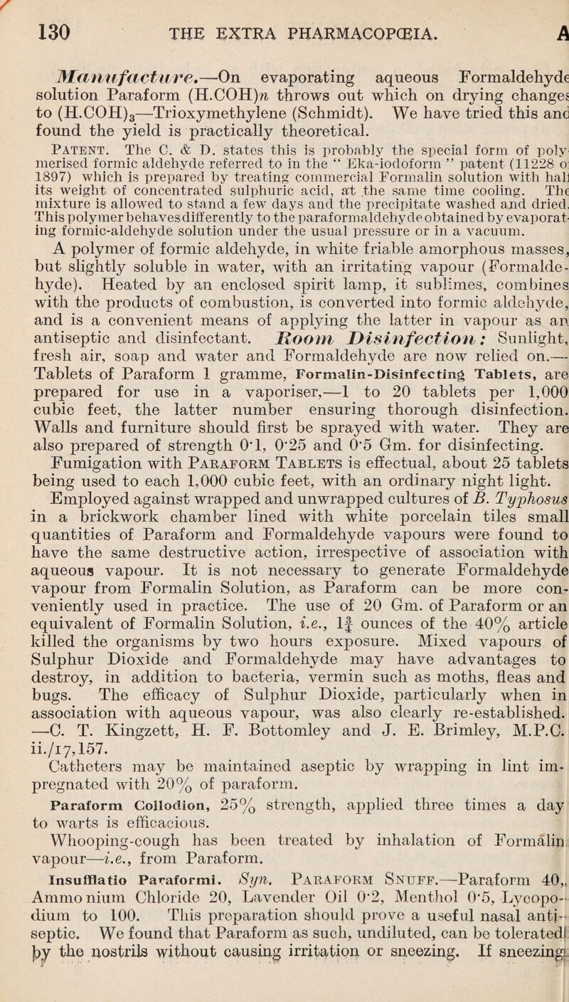 Manufacture.—On evaporating aqueous Formaldehyde solution Paraform (H.COH)n, throws out which on drying changes to (H.COH)3—Trioxymethylene (Schmidt). We have tried this and found the yield is practically theoretical. Patent. The C. & D. states this is probably the special form of poly merised formic aldehyde referred to in the “ Eka-iodoform ” patent (11228 o: 1897) which is prepared by treating commercial Formalin solution with hall its weight of concentrated sulphuric acid, at the same time cooling. The mixture is allowed to stand a few days and the precipitate washed and dried. This polymer behaves differently to the paraformaldehyde obtained by evaporat¬ ing formic-aldehyde solution under the usual pressure or in a vacuum. A polymer of formic aldehyde, in white friable amorphous masses, but slightly soluble in water, with an irritating vapour (Formalde¬ hyde). Heated by an enclosed spirit lamp, it sublimes, combines with the products of combustion, is converted into formic aldehyde, and is a convenient means of applying the latter in vapour as an antiseptic and disinfectant. Doom Disinfection: Sunlight, fresh air, soap and water and Formaldehyde are now relied on.— Tablets of Paraform 1 gramme, Formalin-Disinfecting Tablets, are prepared for use in a vaporiser,—1 to 20 tablets per 1,000 cubic feet, the latter number ensuring thorough disinfection. Walls and furniture should first be sprayed with water. They are also prepared of strength O'l, 0'25 and 0’5 Gm. for disinfecting. Fumigation with Paraform Tablets is effectual, about 25 tablets being used to each 1,000 cubic feet, with an ordinary night light. Employed against wrapped and unwrapped cultures of B. Typhosus in a brickwork chamber lined with white porcelain tiles small quantities of Paraform and Formaldehyde vapours were found to have the same destructive action, irrespective of association with aqueous vapour. It is not necessary to generate Formaldehyde vapour from Formalin Solution, as Paraform can be more con¬ veniently used in practice. The use of 20 Gm. of Paraform or an equivalent of Formalin Solution, i.e.. If ounces of the 40% article killed the organisms by two hours exposure. Mixed vajDours of Sulphur Dioxide and Formaldehyde may have advantages to destroy, in addition to bacteria, vermin such as moths, fleas and bugs. The efficacy of Sulphur Dioxide, particularly when in association with aqueous vapour, was also clearly re-established. —0. T. Kingzett, H. F. Bottomley and J. E. Brimley, M.P.C. ii./i7,157. Catheters may be maintained aseptic by wrapping in lint im¬ pregnated with 20% of paraform. Paraform Collodion, 25% strength, applied three times a day to warts is efficacious. Whooping-cough has been treated by inhalation of Formalin vapour—i.e., from Paraform. Insufflatio Paraformi. Syn, Paraform Snuff.—Paraform 40„ Ammo nium Chloride 20, Lavender Oil 0-2, Menthol 0”5, Lycopo¬ dium to 100. This preparation should prove a useful nasal anti¬ septic. We found that Paraform as such, undiluted, can be toleratedl jby the nostrils without causing irritation or sneezing. If sneezing.